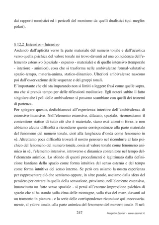 dai rapporti monistici ed i pericoli del monismo da quelli dualistici (qui meglio:
polari).



§ 12,2 Estensivo - Intensivo
Andando dall’apticità verso la parte materiale del numero tonale e dall’acustica
verso quella psichica del valore tonale mi trovo davanti ad una coincidenza dell’e-
lemento estensivo (spaziale - espanso - materiale) e di quello intensivo (temporale
- interiore - animico), cosa che si trasforma nelle ambivalenze formal-valutative
spazio-tempo, materia-anima, statico-dinamico. Ulteriori ambivalenze nascono
poi dall’osservazione delle sequenze e dei gruppi tonali.
E’importante che chi sta imparando non si limiti a leggere frasi come quelle sopra,
ma che si prenda tempo per delle riflessioni meditative. Egli noterà subito il fatto
singolare che i poli delle ambivalenze si possono scambiare con quelli dei teoremi
di partenza.
Per spiegare questo, dedichiamoci all’esperienza interiore dell’ambivalenza di
estensivo-intensivo. Nell’elemento estensivo, dilatato, spaziale, riconosciamo il
contenitore statico di tutto ciò che è materiale, siano essi atomi o forze, e non
abbiamo alcuna difficoltà a ricondurre queste corrispondenze alla parte materiale
del fenomeno del numero tonale, cioè alla lunghezza d’onda come fenomeno in
sé. Altrettanto poca difficoltà troverà il nostro pensiero nel ricondurre al lato psi-
chico del fenomeno del numero tonale, ossia al valore tonale come fenomeno ani-
mico in sé, l’elemento intensivo, introverso e dinamico contenitore nel tempo del-
l’elemento animico. Lo sfondo di questi procedimenti è legittimato dalla defini-
zione kantiana dello spazio come forma intuitiva del senso esterno e del tempo
come forma intuitiva del senso interno. Se però ora usiamo la nostra esperienza
per rappresentare ciò che sentiamo oppure, in altre parole, usciamo dalla sfera del
pensiero per entrare in quella della sensazione, proviamo, nell’elemento estensivo,
innanzitutto un forte senso spaziale - si pensi all’enorme impressione psichica di
spazio che si ha stando sulla cima delle montagne, sulla riva del mare, davanti ad
un tramonto in pianura - e la serie delle corrispondenze riconduce qui, necessaria-
mente, al valore tonale, alla parte animica del fenomeno del numero tonale. E nel-

                                         247                 Progetto Esonet - www.esonet.it
 