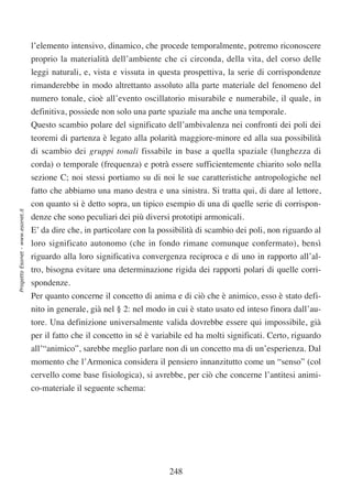 l’elemento intensivo, dinamico, che procede temporalmente, potremo riconoscere
                                  proprio la materialità dell’ambiente che ci circonda, della vita, del corso delle
                                  leggi naturali, e, vista e vissuta in questa prospettiva, la serie di corrispondenze
                                  rimanderebbe in modo altrettanto assoluto alla parte materiale del fenomeno del
                                  numero tonale, cioè all’evento oscillatorio misurabile e numerabile, il quale, in
                                  definitiva, possiede non solo una parte spaziale ma anche una temporale.
                                  Questo scambio polare del significato dell’ambivalenza nei confronti dei poli dei
                                  teoremi di partenza è legato alla polarità maggiore-minore ed alla sua possibilità
                                  di scambio dei gruppi tonali fissabile in base a quella spaziale (lunghezza di
                                  corda) o temporale (frequenza) e potrà essere sufficientemente chiarito solo nella
                                  sezione C; noi stessi portiamo su di noi le sue caratteristiche antropologiche nel
                                  fatto che abbiamo una mano destra e una sinistra. Si tratta qui, di dare al lettore,
                                  con quanto si è detto sopra, un tipico esempio di una di quelle serie di corrispon-
Progetto Esonet - www.esonet.it




                                  denze che sono peculiari dei più diversi prototipi armonicali.
                                  E’ da dire che, in particolare con la possibilità di scambio dei poli, non riguardo al
                                  loro significato autonomo (che in fondo rimane comunque confermato), bensì
                                  riguardo alla loro significativa convergenza reciproca e di uno in rapporto all’al-
                                  tro, bisogna evitare una determinazione rigida dei rapporti polari di quelle corri-
                                  spondenze.
                                  Per quanto concerne il concetto di anima e di ciò che è animico, esso è stato defi-
                                  nito in generale, già nel § 2: nel modo in cui è stato usato ed inteso finora dall’au-
                                  tore. Una definizione universalmente valida dovrebbe essere qui impossibile, già
                                  per il fatto che il concetto in sé è variabile ed ha molti significati. Certo, riguardo
                                  all’“animico”, sarebbe meglio parlare non di un concetto ma di un’esperienza. Dal
                                  momento che l’Armonica considera il pensiero innanzitutto come un “senso” (col
                                  cervello come base fisiologica), si avrebbe, per ciò che concerne l’antitesi animi-
                                  co-materiale il seguente schema:




                                                                           248
 