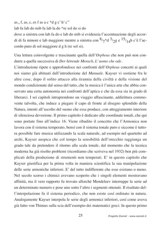 as,, f, as, c, es f as a c *d g c’ h’ c’’
lab fa lab do mib fa lab la do *re sol do si do
dove a sinistra con lab fa do e lab do mib si evidenzia l’accentuazione degli accor-
di di fa minore e lab maggiore mentre a sinistra con 8/7*d 3/2g e 15/14h c’è l’ac-
cordo puro di sol maggiore d g h (re sol si).

Una lettura coinvolgente e trascinante quella dell’Orpheus che non può non con-
durre a quella successiva di Der hörende Mensch, L’ uomo che ode.
L’introduzione ripete e approfondisce nei confronti dell’Orpheus concetti ai quali
noi siamo già abituati dall’introduzione del Manuale. Kayser vi sostiene fra le
altre cose, dopo il solito attacco alla tirannia della civiltà e della visione del
mondo condizionate dal senso del tatto, che la musica è l’unica arte che abbia con-
servato una certa autonomia nei confronti dell’aptica e che da essa sia in grado di
liberarci. I sei capitoli intraprendono un viaggio affascinante, addirittura commo-
vente talvolta, che induce a piegare il capo di fronte al disegno splendido della
Natura, intenti all’ascolto del suono che essa produce, con atteggiamento interiore
di silenziosa devozione. Il primo capitolo è dedicato alle coordinate tonali, che qui
sono portate fino all’indice 16. Viene ribadito il concetto che l’Armonica non
lavora con il sistema temperato, bensí con il sistema tonale puro e siccome è tutto-
ra possibile fare musica utilizzando la scala naturale, ad esempio nel quartetto ad
archi, Kayser auspica che col tempo la sensibilità dell’orecchio raggiunga un
grado tale da pretendere il ritorno alla scala tonale, dal momento che la tecnica
moderna ha già risolto problemi (ricordiamo che scriveva nel 1932) ben più com-
plicati della produzione di strumenti non temperati. E’ in questo capitolo che
Kayser giustifica per la prima volta in maniera scientifica la sua manipolazione
delle serie armoniche inferiori. E’ del tutto indifferente che esse esistano o meno.
Nel secolo scorso i chimici avevano scoperto che i singoli elementi mostravano
affinità, ma il vero rapporto fu trovato allorché Mendeleev interruppe la serie ad
un determinato numero e pose uno sotto l’altro i segmenti ottenuti. Il risultato del-
l’interpolazione fu il sistema periodico, che non esiste cosí ordinato in natura.
Analogamente Kayser interpola le serie degli armonici inferiori, cosí come aveva
già fatto von Thimus sulla scia dell’esempio dei matematici greci. In questo primo

                                            25              Progetto Esonet - www.esonet.it
 