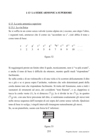 § 13 LA SERIE ARMONICA SUPERIORE



§ 13 La serie armonica superiore
§ 13,1 La via fisica
Se si soffia in un corno senza valvole (corno alpino etc.) escono, uno dopo l’altro,
i seguenti toni, ammesso che il corno sia “accordato su c”, cioè abbia il tono c
come tono di base:


              c   c’    g’    c’’    e’’     g’’     xb’’ c’’’   d’’’    e’’’   . . .
              1   2     3     4      5       6       7    8      9       10     . . .

                                         figura 32



Si raggiungerà presto un limite oltre il quale, tecnicamente, non si “va più avanti”,
e anche il tono di base è difficile da ottenere, mentre quelli medi “rispondono”
facilmente.
Se sulla corda c di un violoncello o di una viola si fa scorrere delicatamente il dito
su e giù e se si passa sopra l’archetto, vedremo che solo determinati punti della
corda danno toni che rispondono facilmente. Si tratta del fenomeno, noto a tutti i
suonatori di strumenti ad arco, dei cosiddetti “toni flautati”, e se, dapprima si
tocca la corda vuota (1), la si dimezza (1/2), la si divide in tre (1/3), in quattro
(1/4) etc. con una lieve pressione del dito, si sentiranno esattamente gli stessi toni
nella stessa sequenza dell’esempio di cui sopra del corno senza valvole. Qualsiasi
tono di base io scelga, i singoli intervalli rimangono naturalmente gli stessi.
Se, su un pianoforte, suono con forza la C inferiore:




                                         figura 33

                                           253                   Progetto Esonet - www.esonet.it
 