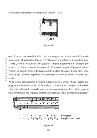 e contemporaneamente accompagno “in sordina” i tasti:




                                                                        figura 34



                                  ossia li premo in modo tale che le corde non vengono toccate dai martelletti, senti-
Progetto Esonet - www.esonet.it




                                  remo molto chiaramente, dopo aver “rilasciato” la c inferiore, i toni delle note
                                  “sorde”, cioè assolutamente non percosse. Questo esperimento è l’esempio più
                                  noto per la dimostrazione di una quantità di “armonici superiori” presenti già nel
                                  “suono” di ciascun tono, la frequenza ed il carattere dei quali, d’altra parte, sono
                                  identici agli “armonici superiori” del corno senza valvole ed ai toni flautati di una
                                  corda.
                                  Ai tre esempi appena forniti è comune in primo luogo lo sfondo “fisico” perché essi
                                  poggiamo totalmente su dati di fatto fisici: colonna d’aria, lunghezza di corda,
                                  vibrazioni dell’aria. In secondo luogo, però, sono identici nel loro effetto: proprio
                                  nella comparsa di una sequenza tonale ben determinata, dalla caratteristica spiccata:




                                                                        figura 35

                                                                           254
 