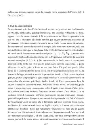 nella quale teniamo sempre valida la c media per le segnature dell’ottava (cfr. §
2b, § 3a, § 20,2).



§ 13,2 La via psicologica
Supponiamo di voler fare l’esperimento di sentire che genere di toni risultino rad-
doppiando, triplicando, quadruplicando etc. una qualsiasi vibrazione di base,
oppure, che è la stessa cosa (cfr. § 5): se proviamo ad ascoltare e a prendere nota
dei toni che si ottengono dividendo per due, per tre, per quattro etc. una corda di
monocordo, potremo osservare che con la stessa corda c come corda di partenza,
la sequenza sarà proprio la stessa dell’esempio delle note sopra riportato, solo che
noi, nell’ultimo caso, per la lunghezze delle corde dobbiamo scrivere sotto i relati-
vi valori tonali, la sequenza numerica reciproca (1/1, 1/2, 1/3, 1/4 ...), mentre rad-
doppiando, triplicando, quadruplicando etc. la frequenza, è sufficiente la sequenza
numerica semplice (1, 2, 3, 4 ...). Dal momento che, in fondo, senza il presupposto
materiale della corda che vibra questo esperimento sarebbe impossibile, si potrà
obiettare che anche qui ci si fonda su una base fisica. C’è però una grande diffe-
renza tra il lasciar parlare la natura stessa (nei tre esempi riportati sopra al § 13,1)
trovando la legge numerica tramite la percezione tonale, e l’intervenire in prima
persona, partire dal presupposto della legge numerica e, solo conseguentemente ad
essa, udire che risultati psicologici (valori tonali) dà l’aver posto come base la
sequenza semplice dei numeri interi. Nel primo caso la natura, per così dire, parla
senza il nostro intervento - un qualsiasi colpo di vento o uno stimolo d’altro gene-
re potrebbe provocare lo stesso fenomeno in una colonna d’aria chiusa o in un
qualsiasi corpo di risonanza - nell’altro caso sono io che, per primo, creo i presup-
posti dell’esperimento. Per questo motivo noi distinguiamo la “via fisica” da quel-
la “psicologica”, non nel senso che il fenomeno del tono superiore possa essere,
mediante ciò, cambiato o ricevere un duplice aspetto - là come qui, esso resta
identico nel risultato - bensì per richiamare l’attenzione sul fatto che in questo
fenomeno non ci troviamo di fronte ad un mero “fenomeno naturale” ma anche ad
un “fenomeno psicologico”, ad una legge, cioè, che deve corrispondere ad una
norma precisa della nostra anima, altrimenti non riconosceremmo assolutamente il

                                          255                 Progetto Esonet - www.esonet.it
 
