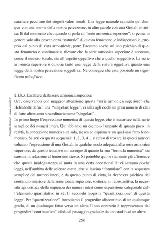 carattere peculiare dei singoli valori tonali. Una legge naturale coincide qui dun-
                                  que con una norma della nostra percezione, in altre parole con una Gestalt animi-
                                  ca. E dal momento che, quando si parla di “serie armonica superiore”, si pensa in
                                  genere solo alla provenienza “naturale” di questo fenomeno, è indispensabile, pro-
                                  prio dal punto di vista armonicale, porre l’accento anche sul lato psichico di que-
                                  sto fenomeno e continuare a rilevare che la serie armonica superiore è ancorata,
                                  come il numero tonale, sia all’aspetto oggettivo che a quello soggettivo. La serie
                                  armonica superiore è dunque tanto una legge della natura oggettiva quanto una
                                  legge della nostra percezione soggettiva. Ne consegue che essa possiede un signi-
                                  ficato psicofisico.



                                  § 13,3 Carattere della serie armonica superiore
Progetto Esonet - www.esonet.it




                                  Ora, osservando con maggior attenzione questa “serie armonica superiore” che
                                  Helmholtz definì una “singolare legge”, ci salta agli occhi un gran numero di dati
                                  di fatto altrettanto straordinariamente “singolari”.
                                  In primo luogo l’espressione numerica di questa legge, che si esaurisce nella serie
                                  semplice dei numeri interi. Qui abbiamo un esempio lampante di quanto poco, in
                                  realtà, la concezione numerica da sola, riesca ad esprimere un qualsiasi fatto feno-
                                  menico. Se scrivo questa sequenza: 1, 2, 3, 4 ... e cerco di trovare in questi numeri
                                  soltanto l’espressione di una Gestalt in qualche modo adeguata alla serie armonica
                                  superiore, da questo tentativo mi accorgo di quanto la sua “formula numerica” sia
                                  carente in relazione al fenomeno stesso. Si potrebbe qui ovviamente già affermare
                                  che questa inadeguatezza si muta in una certa eccezionalità: ci saranno poche
                                  leggi, nell’ambito delle scienze esatte, che si lascino “formulare” con la sequenza
                                  semplice dei numeri interi, e da questo punto di vista, la ricchezza psichica del
                                  contenuto interiore della serie tonale superiore, sostiene, in retrospettiva, la neces-
                                  sità aprioristica della sequenza dei numeri interi come espressione categoriale del-
                                  l’elemento quantitativo in sé. In secondo luogo la “quantizzazione” di questa
                                  legge. Per “quantizzazione” intendiamo il progredire discontinuo di un qualunque
                                  grado, di un qualunque fatto verso un altro. Il suo contrario è rappresentato dal
                                  progredire “continuativo”, cioè dal passaggio graduale da uno stadio ad un altro:

                                                                           256
 