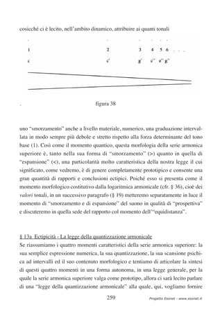 cosicché ci è lecito, nell’ambito dinamico, attribuire ai quanti tonali




.                                   figura 38



uno “smorzamento” anche a livello materiale, numerico, una graduazione interval-
lata in modo sempre più debole e stretto rispetto alla forza determinante del tono
base (1). Così come il momento quantico, questa morfologia della serie armonica
superiore è, tanto nella sua forma di “smorzamento” (>) quanto in quella di
“espansione” (<), una particolarità molto caratteristica della nostra legge il cui
significato, come vedremo, è di genere completamente prototipico e consente una
gran quantità di rapporti e conclusioni ectipici. Poiché esso si presenta come il
momento morfologico costitutivo dalla logaritmica armonicale (cfr. § 36), cioè dei
valori tonali, in un successivo paragrafo (§ 19) metteremo separatamente in luce il
momento di “smorzamento e di espansione” del suono in qualità di “prospettiva”
e discuteremo in quella sede del rapporto col momento dell’“equidistanza”.



§ 13a Ectipicità - La legge della quantizzazione armonicale
Se riassumiamo i quattro momenti caratteristici della serie armonica superiore: la
sua semplice espressione numerica, la sua quantizzazione, la sua scansione psichi-
ca ad intervalli ed il suo contenuto morfologico e tentiamo di articolare la sintesi
di questi quattro momenti in una forma autonoma, in una legge generale, per la
quale la serie armonica superiore valga come prototipo, allora ci sarà lecito parlare
di una “legge della quantizzazione armonicale” alla quale, qui, vogliamo fornire

                                         259                 Progetto Esonet - www.esonet.it
 