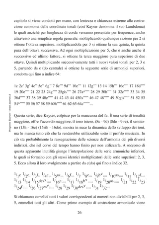 capitolo si viene condotti per mano, con lentezza e chiarezza estreme alla costru-
                                  zione autonoma delle coordinate tonali (cosí Kayser denomina il suo Lambdoma)
                                  le quali anziché per lunghezza di corda verranno presentate per frequenze, anche
                                  attraverso una semplice regola generale: moltiplicando qualunque razione per 2 si
                                  ottiene l’ottava superiore, moltiplicandola per 3 si ottiene la sua quinta, la quinta
                                  pura dell’ottava successiva. Ad ogni moltiplicazione per 5, che è anche anche il
                                  successivo ed ultimo fattore, si ottiene la terza maggiore pura superiore di due
                                  ottave. Quindi moltiplicando successivamente tutti i nuovi valori tonali per 2, 3 e
                                  5, partendo da c (do centrale) si ottiene la seguente serie di armonici superiori,
                                  condotta qui fino a indice 64:


                                  1c 2c’ 3g’ 4c’’ 5e’’ 6g’’ 7 8c’’’ 9d’’’ 10e’’’ 11 12g’’’ 13 14 15h’’’ 16c’’’’ 17 18d’’’’
                                  19 20e’’’’ 21 22 23 24g’’’’ 25gis’’’’ 26 27a^’’’’ 28 29 30h’’’’ 31 32c’’’’’ 33 34 35
Progetto Esonet - www.esonet.it




                                  36d’’’’’ 37 38 39 40e’’’’’ 41 42 43 44 45fis’’’’’ 46 47 48’’’’’ 49 50gis’’’’’ 51 52 53
                                  54^’’’’’ 55 56 57 58 59 60h’’’’’ 61 62 63 64c’’’’’’...


                                  Questa serie, dice Kayser, colpisce per la mancanza del fa. È una serie di tonalità
                                  maggiore, offre l’accordo maggiore, il tono intero, (8c - 9d) (8do - 9 re), il semito-
                                  no (15h - 16c) (15sib - 16do), mostra in nuce la dinamica dello sviluppo dei toni,
                                  ma le manca tutto ciò che la renderebbe utilizzabile sotto il profilo musicale. In
                                  ciò sta probabilmente la rassegnazione delle scienze dell’armonia dei più diversi
                                  indirizzi, che nel corso del tempo hanno finito per non utilizzarla. A soccorso di
                                  questa apparente inutilità giunge l’interpolazione delle serie armoniche inferiori,
                                  le quali si formano con gli stessi identici moltiplicatori delle serie superiori: 2, 3,
                                  5. Ecco allora il loro svolgimento a partire da c(do) qui fino a indice 32.

                                  1/ c 1/ c, 1/ f,, 1/ c,, 1/ as,,, 1/ f,,, 1/ 1/ c,,, 1/ b∨,,,, 1/ as,,,, 1/ 1/ f,,,,
                                    1    2      3     4      5        6       7 8        9         10        11 12
                                  1/ 1/ 1/ des∨,,,, 1/ c,,,, 1/ 1/ b∨,,,,, 1/ 1/ as,,,,, 1/ 1/ 1/
                                    13 14 15                 16         17 18            19 20             21 22 23
                                  1/ f,,,,, 1/ 1/ es∨,,,,, 1/ 1/ 1/ des∨,,,,, 1/ 1/ ...
                                    24        26 27            28 29 30                 31 32

                                  Si chiamano ecmelici tutti i valori corrispondenti ai numeri non divisibili per 2, 3,
                                  5, emmelici tutti gli altri. Come primo esempio di costruzione armonicale viene

                                                                             26
 
