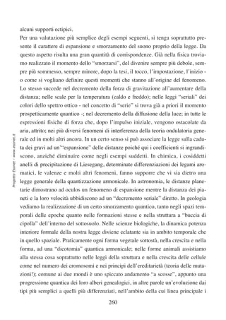 alcuni supporti ectipici.
                                  Per una valutazione più semplice degli esempi seguenti, si tenga soprattutto pre-
                                  sente il carattere di espansione e smorzamento del suono proprio della legge. Da
                                  questo aspetto risulta una gran quantità di corrispondenze. Già nella fisica trovia-
                                  mo realizzato il momento dello “smorzarsi”, del divenire sempre più debole, sem-
                                  pre più sommesso, sempre minore, dopo la tesi, il tocco, l’impostazione, l’inizio -
                                  o come si vogliano definire questi momenti che stanno all’origine del fenomeno.
                                  Lo stesso succede nel decremento della forza di gravitazione all’aumentare della
                                  distanza; nelle scale per la temperatura (caldo e freddo); nelle leggi “seriali” dei
                                  colori dello spettro ottico - nel concetto di “serie” si trova già a priori il momento
                                  prospetticamente quantico -; nel decremento della diffusione della luce; in tutte le
                                  espressioni fisiche di forza che, dopo l’impulso iniziale, vengono ostacolate da
                                  aria, attrito; nei più diversi fenomeni di interferenza della teoria ondulatoria gene-
Progetto Esonet - www.esonet.it




                                  rale ed in molti altri ancora. In un certo senso si può associare la legge sulla cadu-
                                  ta dei gravi ad un’“espansione” delle distanze poiché qui i coefficienti si ingrandi-
                                  scono, anziché diminuire come negli esempi suddetti. In chimica, i cosiddetti
                                  anelli di precipitazione di Liesegang, determinate differenziazioni dei legami aro-
                                  matici, le valenze e molti altri fenomeni, fanno supporre che vi sia dietro una
                                  legge generale della quantizzazione armonicale. In astronomia, le distanze plane-
                                  tarie dimostrano ad oculos un fenomeno di espansione mentre la distanza dei pia-
                                  neti e la loro velocità ubbidiscono ad un “decremento seriale” diretto. In geologia
                                  vediamo la realizzazione di un certo smorzamento quantico, tanto negli spazi tem-
                                  porali delle epoche quanto nelle formazioni stesse e nella struttura a “buccia di
                                  cipolla” dell’interno del sottosuolo. Nelle scienze biologiche, la dinamica potenza
                                  interiore formale della nostra legge diviene eclatante sia in ambito temporale che
                                  in quello spaziale. Praticamente ogni forma vegetale sottostà, nella crescita e nella
                                  forma, ad una “dicotomia” quantica armonicale; nelle forme animali assistiamo
                                  alla stessa cosa soprattutto nelle leggi della struttura e nella crescita delle cellule
                                  come nel numero dei cromosomi e nei principi dell’ereditarietà (teoria delle muta-
                                  zioni!); comune ai due mondi è uno spiccato andamento “a scosse”, appunto una
                                  progressione quantica dei loro alberi genealogici, in altre parole un’evoluzione dai
                                  tipi più semplici a quelli più differenziati, nell’ambito della cui linea principale i

                                                                           260
 