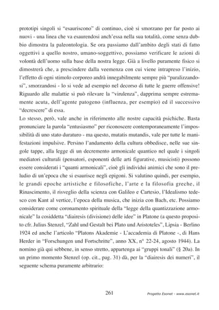 prototipi singoli si “esauriscono” di continuo, cioè si smorzano per far posto ai
nuovi - una linea che va esaurendosi anch’essa nella sua totalità, come senza dub-
bio dimostra la paleontologia. Se ora passiamo dall’ambito degli stati di fatto
oggettivi a quello nostro, umano-soggettivo, possiamo verificare le azioni di
volontà dell’uomo sulla base della nostra legge. Già a livello puramente fisico si
dimostrerà che, a prescindere dalla veemenza con cui viene intrapreso l’inizio,
l’effetto di ogni stimolo corporeo andrà innegabilmente sempre più “paralizzando-
si”, smorzandosi - lo si vede ad esempio nel decorso di tutte le guerre offensive!
Riguardo alle malattie si può rilevare la “virulenza”, dapprima sempre estrema-
mente acuta, dell’agente patogeno (influenza, per esempio) ed il successivo
“decrescere” di essa.
Lo stesso, però, vale anche in riferimento alle nostre capacità psichiche. Basta
pronunciare la parola “entusiasmo” per riconoscere contemporaneamente l’impos-
sibilità di uno stato duraturo - ma questo, mutatis mutandis, vale per tutte le mani-
festazioni impulsive. Persino l’andamento della cultura obbedisce, nelle sue sin-
gole tappe, alla legge di un decremento armonicale quantico nel quale i singoli
mediatori culturali (pensatori, esponenti delle arti figurative, musicisti) possono
essere considerati i “quanti armonicali”, cioè gli individui animici che sono il pre-
ludio di un’epoca che si esaurisce negli epigoni. Si valutino quindi, per esempio,
le grandi epoche artistiche e filosofiche, l’arte e la filosofia greche, il
Rinascimento, il risveglio della scienza con Galileo e Cartesio, l’Idealismo tede-
sco con Kant al vertice, l’epoca della musica, che inizia con Bach, etc. Possiamo
considerare come coronamento spirituale della “legge della quantizzazione armo-
nicale” la cosiddetta “diairesis (divisione) delle idee” in Platone (a questo proposi-
to cfr. Julius Stenzel, “Zahl und Gestalt bei Plato und Aristoteles”, Lipsia - Berlino
1924 ed anche l’articolo “Platons Akademie - L’accademia di Platone -, di Hans
Herder in “Forschungen und Fortschritte”, anno XX, n° 22-24, agosto 1944). La
nomino già qui sebbene, in senso stretto, appartenga ai “gruppi tonali” (§ 20a). In
un primo momento Stenzel (op. cit., pag. 31) dà, per la “diairesis dei numeri”, il
seguente schema puramente arbitrario:




                                         261                Progetto Esonet - www.esonet.it
 
