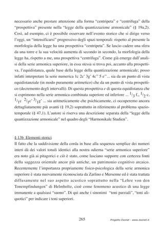 necessario anche prestare attenzione alla forma “centripeta” e “centrifuga” della
“prospettiva” presente nella “legge della quantizzazione armonicale” (§ 19a,2).
Così, ad esempio, ci è possibile osservare nell’evento storico che si dirige verso
l’oggi, un “intensificarsi” progressivo degli spazi temporali: rispetto al presente la
morfologia della legge ha una prospettiva “centripeta”. Se lascio cadere una sfera
da una torre e la sua velocità aumenta di secondo in secondo, la morfologia della
legge ha, rispetto a me, una prospettiva “centrifuga”. Come già emerge dall’anali-
si della serie armonica superiore, in essa stessa si trova poi, accanto alla prospetti-
va, l’equidistanza, quale base della legge della quantizzazione armonicale; posso
infatti interpretare la serie numerica 1c 2c’ 3g’ 4c’’ 5 e’’... sia da un punto di vista
equidistanziale (in modo puramente aritmetico) che da un punto di vista prospetti-
co (decremento degli intervalli). Di questa prospettiva e di questa equidistanza che
si esprimono nella serie armonica combinata superiore ed inferiore ... 1/3 f,, 1/2 c,
1/ c 2/ c’ 3/ g’ ... sia aritmeticamente che psichicamente, ci occuperemo ancora
  1     1    1
dettagliatamente più avanti (§ 19,2) soprattutto in riferimento al problema spazio-
temporale (§ 47,1). L’autore si riserva una descrizione separata della “legge della
quantizzazione armonicale” nel quadro degli “Harmonikale Studien”.



§ 13b Elementi storici
Il fatto che la suddivisione della corda in base alla sequenza semplice dei numeri
interi dà dei valori tonali identici alla nostra odierna “serie armonica superiore”
era noto già ai pitagorici e ciò è stato, come lasciano supporre con certezza fonti
della saggezza orientale ancor più antiche, un patrimonio cognitivo arcaico.
Recentemente l’importanza propriamente fisico-psicologica della serie armonica
superiore è stata nuovamente riconosciuta da Zarlino e Mersenne ed è stata trattata
diffusamente nel suo aspetto acustico soprattutto nella “Lehre von den
Tonempfindungen” di Helmholtz, cioè come fenomeno acustico di una legge
immanente a qualsiasi “suono”. Di qui anche i sinonimi “toni parziali”, “toni ali-
quotici” per indicare i toni superiori.




                                          265                 Progetto Esonet - www.esonet.it
 