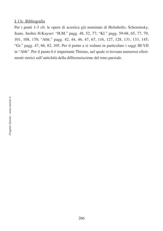 § 13c Bibliografia
                                  Per i punti 1-3 cfr. le opere di acustica già nominate di Helmholtz, Scheminsky,
                                  Jeans. Inoltre H.Kayser: “H.M.” pagg. 48, 52, 77; “Kl.” pagg. 59-68, 65, 77, 79,
                                  101, 108, 170; “Abh.” pagg. 42, 44, 46, 47, 67, 116, 127, 128, 131, 133, 145;
                                  “Gr.” pagg. 47, 66, 82, 105. Per il punto a si vedano in particolare i saggi III-VII
                                  in “Abh”. Per il punto b è importante Thimus, nel quale si trovano numerosi riferi-
                                  menti storici sull’antichità della differenziazione del tono parziale.
Progetto Esonet - www.esonet.it




                                                                           266
 
