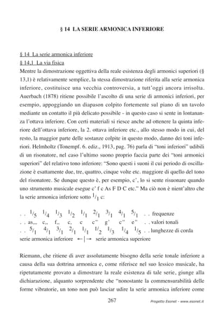 § 14 LA SERIE ARMONICA INFERIORE



§ 14 La serie armonica inferiore
§ 14,1 La via fisica
Mentre la dimostrazione oggettiva della reale esistenza degli armonici superiori (§
13,1) è relativamente semplice, la stessa dimostrazione riferita alla serie armonica
inferiore, costituisce una vecchia controversia, a tutt’oggi ancora irrisolta.
Auerbach (1878) ritiene possibile l’ascolto di una serie di armonici inferiori, per
esempio, appoggiando un diapason colpito fortemente sul piano di un tavolo
mediante un contatto il più delicato possibile - in questo caso si sente in lontanan-
za l’ottava inferiore. Con certi materiali si riesce anche ad ottenere la quinta infe-
riore dell’ottava inferiore, la 2. ottava inferiore etc., allo stesso modo in cui, del
resto, la maggior parte delle sostanze colpite in questo modo, danno dei toni infe-
riori. Helmholtz (Tonempf. 6. ediz., 1913, pag. 76) parla di “toni inferiori” udibili
di un risonatore, nel caso l’ultimo suono proprio faccia parte dei “toni armonici
superiori” del relativo tono inferiore: “Sono questi i suoni il cui periodo di oscilla-
zione è esattamente due, tre, quattro, cinque volte etc. maggiore di quello del tono
del risonatore. Se dunque questo è, per esempio, c’, lo si sente risuonare quando
uno strumento musicale esegue c’ f c As F D C etc.” Ma ciò non è nient’altro che
la serie armonica inferiore sotto 1/1 c:


. . 1/5 1/4 1/3 1/2 1/1 2/1 3/1 4/1 5/1 . . frequenze
. . as,,, c,, f,,     c, c  c’’ g’     c’’ e’’ . . valori tonali
. . 5/1 4/1 3/1 2/1 1/1 1/2 1/3 1/4 1/5 . . lunghezze di corda
serie armonica inferiore ←⏐→ serie armonica superiore

Riemann, che ritiene di aver assolutamente bisogno della serie tonale inferiore a
causa della sua dottrina armonica e, come riferisce nel suo lessico musicale, ha
ripetutamente provato a dimostrare la reale esistenza di tale serie, giunge alla
dichiarazione, alquanto sorprendente che “nonostante la commensurabilità delle
forme vibratorie, un tono non può lasciar udire la serie armonica inferiore come

                                         267                 Progetto Esonet - www.esonet.it
 