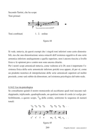 Secondo Tartini, che ha scope
Toni primari




Toni combinati               1. 2. ordine

                                     figura 44



Si vede, tuttavia, da questi esempi che i singoli toni inferiori sono certo dimostra-
bili, ma che una dimostrazione senza ostacoli dell’esistenza oggettiva di una serie
armonica inferiore analogamente a quella superiore, non è ancora riuscita a livello
fisico e le opinioni pro e contro non sono ancora chiarite.
Per i nostri scopi armonicali tuttavia, come vedremo al § 20, non è importante l’e-
sistenza fisica della serie armonicale inferiore poiché essa appare, di per sé, come
un prodotto teoretico di interpolazione delle serie armonicali superiori ed inoltre
possiede, come sarà subito da dimostrare, un’esistenza psicologica del tutto reale.



§ 14,2 La via psicologica
Se consultiamo quindi il nostro monocordo ed ascoltiamo quali toni nascano rad-
doppiando, triplicando, quadruplicando, un qualsiasi tratto di corda (si scelga pre-
feribilmente, a questo scopo, 1/8 della corda), sentiremo la sequenza di numeri
tonali:




                                     figura 45

                                        269                   Progetto Esonet - www.esonet.it
 