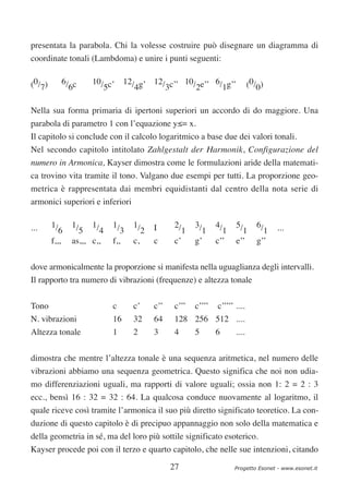 presentata la parabola. Chi la volesse costruire può disegnare un diagramma di
coordinate tonali (Lambdoma) e unire i punti seguenti:


(0/7)      6/ c
             6
                    10/ c’ 12/ g’ 12/ c’’ 10/ e’’ 6/ g’’
                       5      4      3       2      1                       (0/0)


Nella sua forma primaria di ipertoni superiori un accordo di do maggiore. Una
parabola di parametro 1 con l’equazione y≤= x.
Il capitolo si conclude con il calcolo logaritmico a base due dei valori tonali.
Nel secondo capitolo intitolato Zahlgestalt der Harmonik, Configurazione del
numero in Armonica, Kayser dimostra come le formulazioni aride della matemati-
ca trovino vita tramite il tono. Valgano due esempi per tutti. La proporzione geo-
metrica è rappresentata dai membri equidistanti dal centro della nota serie di
armonici superiori e inferiori


...     1/     1/    1/    1/     1/     I     2/     3/      4/     5/        6/    ...
           6     5     4      3      2            1     1       1      1         1
        f,,,   as,,, c,,   f,,    c,     c     c’     g’      c’’    e’’       g’’

dove armonicalmente la proporzione si manifesta nella uguaglianza degli intervalli.
Il rapporto tra numero di vibrazioni (frequenze) e altezza tonale

Tono                       c      c’     c’’   c’’’   c’’’’   c’’’’’ ....
N. vibrazioni              16     32     64     128 256 512 ....
Altezza tonale             1      2      3     4      5       6      ....


dimostra che mentre l’altezza tonale è una sequenza aritmetica, nel numero delle
vibrazioni abbiamo una sequenza geometrica. Questo significa che noi non udia-
mo differenziazioni uguali, ma rapporti di valore uguali; ossia non 1: 2 = 2 : 3
ecc., bensì 16 : 32 = 32 : 64. La qualcosa conduce nuovamente al logaritmo, il
quale riceve così tramite l’armonica il suo più diretto significato teoretico. La con-
duzione di questo capitolo è di precipuo appannaggio non solo della matematica e
della geometria in sé, ma del loro più sottile significato esoterico.
Kayser procede poi con il terzo e quarto capitolo, che nelle sue intenzioni, citando

                                               27                   Progetto Esonet - www.esonet.it
 