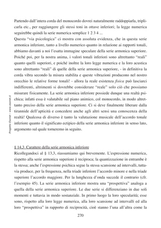 Partendo dall’intera corda del monocordo dovrei naturalmente raddoppiarla, tripli-
                                  carla etc., per raggiungere gli stessi toni in ottave inferiori; la legge numerica
                                  seguirebbe quindi la serie numerica semplice 1 2 3 4 ...
                                  Questa “via psicologica” ci mostra con assoluta evidenza, che in questa serie
                                  armonica inferiore, tanto a livello numerico quanto in relazione ai rapporti tonali,
                                  abbiamo davanti a noi l’esatta immagine speculare della serie armonica superiore.
                                  Poiché poi, per la nostra anima, i valori tonali inferiori sono altrettanto “reali”
                                  quanto quelli superiori, e poiché inoltre la loro legge numerica e la loro acustica
                                  sono altrettanto “reali” di quelle della serie armonica superiore, - in definitiva la
                                  corda vibra secondo la misura stabilita e queste vibrazioni producono nel nostro
                                  orecchio le relative forme tonali! - allora la reale esistenza fisica può lasciarci
                                  indifferenti, altrimenti si dovrebbe considerare “reale” solo ciò che possiamo
                                  misurare fisicamente. La serie armonica inferiore possiede dunque una realtà psi-
Progetto Esonet - www.esonet.it




                                  chica; infatti essa è valutabile sul piano animico, col monocordo, in modo altret-
                                  tanto preciso della serie armonica superiore. Ci si deve finalmente liberare dalla
                                  tirannide dell’apticità e concedere anche agli altri sensi una conoscenza della
                                  realtà! Qualcosa di diverso è tanto la valutazione musicale dell’accordo tonale
                                  inferiore quanto il significato ectipico della serie armonica inferiore in senso lato,
                                  argomento sul quale torneremo in seguito.



                                  § 14,3 Carattere della serie armonica inferiore
                                  Ricollegandoci al § 13,3, riassumiamo qui brevemente. L’espressione numerica,
                                  rispetto alla serie armonica superiore è reciproca; la quantizzazione in entrambe è
                                  la stessa; anche l’espressione psichica segue la stessa scansione ad intervalli, tutta-
                                  via produce, per la frequenza, nella triade inferiore l’accordo minore e nella triade
                                  superiore l’accordo maggiore. Per la lunghezza d’onda succede il contrario (cfr.
                                  l’esempio 45). La serie armonica inferiore mostra una “prospettiva” analoga a
                                  quella della serie armonica superiore. Le due serie si differenziano in due soli
                                  momenti e tuttavia in modo sostanziale. In primo luogo la loro specularità; esse
                                  sono, rispetto alla loro legge numerica, alla loro scansione ad intervalli ed alla
                                  loro “prospettiva” in rapporto di reciprocità, cioè stanno l’una all’altra come la

                                                                           270
 