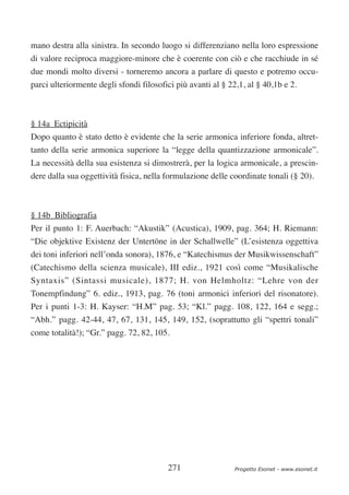 mano destra alla sinistra. In secondo luogo si differenziano nella loro espressione
di valore reciproca maggiore-minore che è coerente con ciò e che racchiude in sé
due mondi molto diversi - torneremo ancora a parlare di questo e potremo occu-
parci ulteriormente degli sfondi filosofici più avanti al § 22,1, al § 40,1b e 2.



§ 14a Ectipicità
Dopo quanto è stato detto è evidente che la serie armonica inferiore fonda, altret-
tanto della serie armonica superiore la “legge della quantizzazione armonicale”.
La necessità della sua esistenza si dimostrerà, per la logica armonicale, a prescin-
dere dalla sua oggettività fisica, nella formulazione delle coordinate tonali (§ 20).



§ 14b Bibliografia
Per il punto 1: F. Auerbach: “Akustik” (Acustica), 1909, pag. 364; H. Riemann:
“Die objektive Existenz der Untertöne in der Schallwelle” (L’esistenza oggettiva
dei toni inferiori nell’onda sonora), 1876, e “Katechismus der Musikwissenschaft”
(Catechismo della scienza musicale), III ediz., 1921 così come “Musikalische
Syntaxis” (Sintassi musicale), 1877; H. von Helmholtz: “Lehre von der
Tonempfindung” 6. ediz., 1913, pag. 76 (toni armonici inferiori del risonatore).
Per i punti 1-3: H. Kayser: “H.M” pag. 53; “Kl.” pagg. 108, 122, 164 e segg.;
“Abh.” pagg. 42-44, 47, 67, 131, 145, 149, 152, (soprattutto gli “spettri tonali”
come totalità!); “Gr.” pagg. 72, 82, 105.




                                         271                  Progetto Esonet - www.esonet.it
 