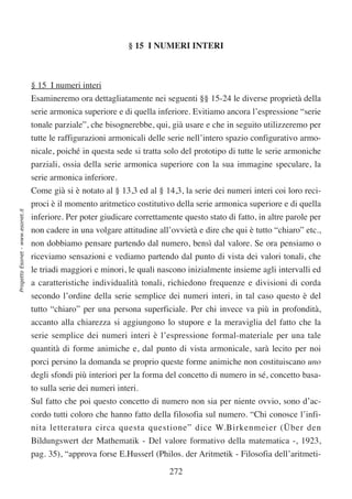 § 15 I NUMERI INTERI



                                  § 15 I numeri interi
                                  Esamineremo ora dettagliatamente nei seguenti §§ 15-24 le diverse proprietà della
                                  serie armonica superiore e di quella inferiore. Evitiamo ancora l’espressione “serie
                                  tonale parziale”, che bisognerebbe, qui, già usare e che in seguito utilizzeremo per
                                  tutte le raffigurazioni armonicali delle serie nell’intero spazio configurativo armo-
                                  nicale, poiché in questa sede si tratta solo del prototipo di tutte le serie armoniche
                                  parziali, ossia della serie armonica superiore con la sua immagine speculare, la
                                  serie armonica inferiore.
                                  Come già si è notato al § 13,3 ed al § 14,3, la serie dei numeri interi coi loro reci-
                                  proci è il momento aritmetico costitutivo della serie armonica superiore e di quella
Progetto Esonet - www.esonet.it




                                  inferiore. Per poter giudicare correttamente questo stato di fatto, in altre parole per
                                  non cadere in una volgare attitudine all’ovvietà e dire che qui è tutto “chiaro” etc.,
                                  non dobbiamo pensare partendo dal numero, bensì dal valore. Se ora pensiamo o
                                  riceviamo sensazioni e vediamo partendo dal punto di vista dei valori tonali, che
                                  le triadi maggiori e minori, le quali nascono inizialmente insieme agli intervalli ed
                                  a caratteristiche individualità tonali, richiedono frequenze e divisioni di corda
                                  secondo l’ordine della serie semplice dei numeri interi, in tal caso questo è del
                                  tutto “chiaro” per una persona superficiale. Per chi invece va più in profondità,
                                  accanto alla chiarezza si aggiungono lo stupore e la meraviglia del fatto che la
                                  serie semplice dei numeri interi è l’espressione formal-materiale per una tale
                                  quantità di forme animiche e, dal punto di vista armonicale, sarà lecito per noi
                                  porci persino la domanda se proprio queste forme animiche non costituiscano uno
                                  degli sfondi più interiori per la forma del concetto di numero in sé, concetto basa-
                                  to sulla serie dei numeri interi.
                                  Sul fatto che poi questo concetto di numero non sia per niente ovvio, sono d’ac-
                                  cordo tutti coloro che hanno fatto della filosofia sul numero. “Chi conosce l’infi-
                                  nita letteratura circa questa questione” dice W.Birkenmeier (Über den
                                  Bildungswert der Mathematik - Del valore formativo della matematica -, 1923,
                                  pag. 35), “approva forse E.Husserl (Philos. der Aritmetik - Filosofia dell’aritmeti-

                                                                           272
 