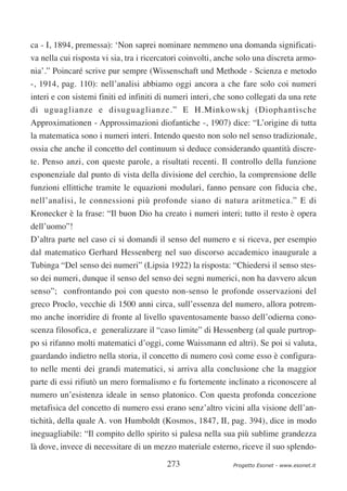 ca - I, 1894, premessa): ‘Non saprei nominare nemmeno una domanda significati-
va nella cui risposta vi sia, tra i ricercatori coinvolti, anche solo una discreta armo-
nia’.” Poincaré scrive pur sempre (Wissenschaft und Methode - Scienza e metodo
-, 1914, pag. 110): nell’analisi abbiamo oggi ancora a che fare solo coi numeri
interi e con sistemi finiti ed infiniti di numeri interi, che sono collegati da una rete
di uguaglianze e disuguaglianze.” E H.Minkowskj (Diophantische
Approximationen - Approssimazioni diofantiche -, 1907) dice: “L’origine di tutta
la matematica sono i numeri interi. Intendo questo non solo nel senso tradizionale,
ossia che anche il concetto del continuum si deduce considerando quantità discre-
te. Penso anzi, con queste parole, a risultati recenti. Il controllo della funzione
esponenziale dal punto di vista della divisione del cerchio, la comprensione delle
funzioni ellittiche tramite le equazioni modulari, fanno pensare con fiducia che,
nell’analisi, le connessioni più profonde siano di natura aritmetica.” E di
Kronecker è la frase: “Il buon Dio ha creato i numeri interi; tutto il resto è opera
dell’uomo”!
D’altra parte nel caso ci si domandi il senso del numero e si riceva, per esempio
dal matematico Gerhard Hessenberg nel suo discorso accademico inaugurale a
Tubinga “Del senso dei numeri” (Lipsia 1922) la risposta: “Chiedersi il senso stes-
so dei numeri, dunque il senso del senso dei segni numerici, non ha davvero alcun
senso”; confrontando poi con questo non-senso le profonde osservazioni del
greco Proclo, vecchie di 1500 anni circa, sull’essenza del numero, allora potrem-
mo anche inorridire di fronte al livello spaventosamente basso dell’odierna cono-
scenza filosofica, e generalizzare il “caso limite” di Hessenberg (al quale purtrop-
po si rifanno molti matematici d’oggi, come Waissmann ed altri). Se poi si valuta,
guardando indietro nella storia, il concetto di numero così come esso è configura-
to nelle menti dei grandi matematici, si arriva alla conclusione che la maggior
parte di essi rifiutò un mero formalismo e fu fortemente inclinato a riconoscere al
numero un’esistenza ideale in senso platonico. Con questa profonda concezione
metafisica del concetto di numero essi erano senz’altro vicini alla visione dell’an-
tichità, della quale A. von Humboldt (Kosmos, 1847, II, pag. 394), dice in modo
ineguagliabile: “Il compito dello spirito si palesa nella sua più sublime grandezza
là dove, invece di necessitare di un mezzo materiale esterno, riceve il suo splendo-

                                          273                 Progetto Esonet - www.esonet.it
 