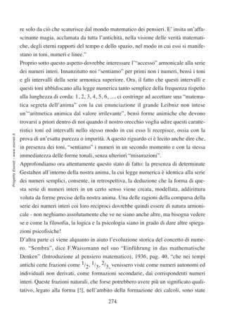 re solo da ciò che scaturisce dal mondo matematico dei pensieri. E’ insita un’affa-
                                  scinante magia, acclamata da tutta l’antichità, nella visione delle verità matemati-
                                  che, degli eterni rapporti del tempo e dello spazio, nel modo in cui essi si manife-
                                  stano in toni, numeri e linee.”
                                  Proprio sotto questo aspetto dovrebbe interessare l’“accesso” armonicale alla serie
                                  dei numeri interi. Innanzitutto noi “sentiamo” per primi non i numeri, bensì i toni
                                  e gli intervalli della serie armonica superiore. Ora, il fatto che questi intervalli e
                                  questi toni ubbidiscano alla legge numerica tanto semplice della frequenza rispetto
                                  alla lunghezza di corda: 1, 2, 3, 4, 5, 6, ..., ci costringe ad accettare una “matema-
                                  tica segreta dell’anima” con la cui enunciazione il grande Leibniz non intese
                                  un’“aritmetica animica dal valore irrilevante”, bensì forme animiche che devono
                                  trovarsi a priori dentro di noi quando il nostro orecchio voglia udire questi caratte-
                                  ristici toni ed intervalli nello stesso modo in cui esso li recepisce, ossia con la
Progetto Esonet - www.esonet.it




                                  prova di un’esatta purezza o impurità. A questo riguardo ci è lecito anche dire che,
                                  in presenza dei toni, “sentiamo” i numeri in un secondo momento e con la stessa
                                  immediatezza delle forme tonali, senza ulteriori “misurazioni”.
                                  Approfondiamo ora attentamente questo stato di fatto: la presenza di determinate
                                  Gestalten all’interno della nostra anima, la cui legge numerica è identica alla serie
                                  dei numeri semplici, consente, in retrospettiva, la deduzione che la forma di que-
                                  sta serie di numeri interi in un certo senso viene creata, modellata, addirittura
                                  voluta da forme precise della nostra anima. Una delle ragioni della comparsa della
                                  serie dei numeri interi coi loro reciproci dovrebbe quindi essere di natura armoni-
                                  cale - non neghiamo assolutamente che ve ne siano anche altre, ma bisogna vedere
                                  se e come la filosofia, la logica e la psicologia siano in grado di dare altre spiega-
                                  zioni psicofisiche!
                                  D’altra parte ci viene alquanto in aiuto l’evoluzione storica del concetto di nume-
                                  ro. “Sembra”, dice F.Waissmann nel suo “Einführung in das mathematische
                                  Denken” (Introduzione al pensiero matematico), 1936, pag. 40, “che nei tempi
                                  antichi certe frazioni come 1/2, 1/3, 2/3, venissero viste come numeri autonomi ed
                                  individuali non derivati, come formazioni secondarie, dai corrispondenti numeri
                                  interi. Queste frazioni naturali, che forse potrebbero avere più un significato quali-
                                  tativo, legato alla forma [!], nell’ambito della formazione dei calcoli, sono state

                                                                           274
 