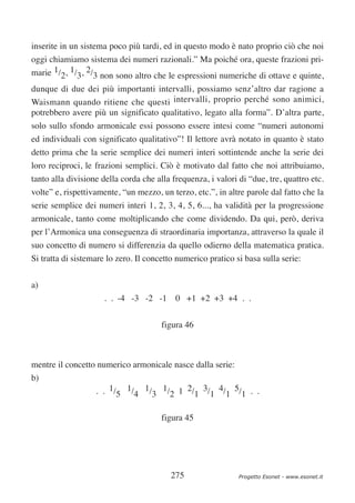 inserite in un sistema poco più tardi, ed in questo modo è nato proprio ciò che noi
oggi chiamiamo sistema dei numeri razionali.” Ma poiché ora, queste frazioni pri-
marie 1/2, 1/3, 2/3 non sono altro che le espressioni numeriche di ottave e quinte,
dunque di due dei più importanti intervalli, possiamo senz’altro dar ragione a
Waismann quando ritiene che questi intervalli, proprio perché sono animici,
potrebbero avere più un significato qualitativo, legato alla forma”. D’altra parte,
solo sullo sfondo armonicale essi possono essere intesi come “numeri autonomi
ed individuali con significato qualitativo”! Il lettore avrà notato in quanto è stato
detto prima che la serie semplice dei numeri interi sottintende anche la serie dei
loro reciproci, le frazioni semplici. Ciò è motivato dal fatto che noi attribuiamo,
tanto alla divisione della corda che alla frequenza, i valori di “due, tre, quattro etc.
volte” e, rispettivamente, “un mezzo, un terzo, etc.”, in altre parole dal fatto che la
serie semplice dei numeri interi 1, 2, 3, 4, 5, 6..., ha validità per la progressione
armonicale, tanto come moltiplicando che come dividendo. Da qui, però, deriva
per l’Armonica una conseguenza di straordinaria importanza, attraverso la quale il
suo concetto di numero si differenzia da quello odierno della matematica pratica.
Si tratta di sistemare lo zero. Il concetto numerico pratico si basa sulla serie:

a)
                     . . -4 -3 -2 -1       0 +1 +2 +3 +4 . .

                                       figura 46



mentre il concetto numerico armonicale nasce dalla serie:
b)
                   . . 1/5 1/4 1/3 1/2 1 2/1 3/1 4/1 5/1 . .


                                       figura 45




                                          275                 Progetto Esonet - www.esonet.it
 