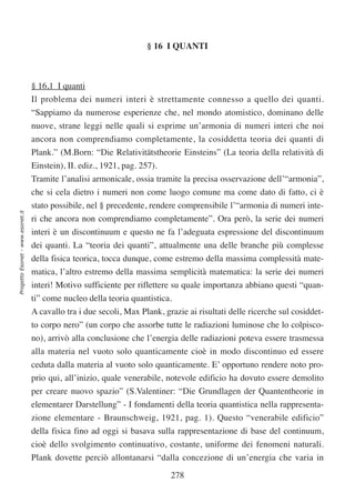§ 16 I QUANTI



                                  § 16,1 I quanti
                                  Il problema dei numeri interi è strettamente connesso a quello dei quanti.
                                  “Sappiamo da numerose esperienze che, nel mondo atomistico, dominano delle
                                  nuove, strane leggi nelle quali si esprime un’armonia di numeri interi che noi
                                  ancora non comprendiamo completamente, la cosiddetta teoria dei quanti di
                                  Plank.” (M.Born: “Die Relativitätstheorie Einsteins” (La teoria della relatività di
                                  Einstein), II. ediz., 1921, pag. 257).
                                  Tramite l’analisi armonicale, ossia tramite la precisa osservazione dell’“armonia”,
                                  che si cela dietro i numeri non come luogo comune ma come dato di fatto, ci è
                                  stato possibile, nel § precedente, rendere comprensibile l’“armonia di numeri inte-
Progetto Esonet - www.esonet.it




                                  ri che ancora non comprendiamo completamente”. Ora però, la serie dei numeri
                                  interi è un discontinuum e questo ne fa l’adeguata espressione del discontinuum
                                  dei quanti. La “teoria dei quanti”, attualmente una delle branche più complesse
                                  della fisica teorica, tocca dunque, come estremo della massima complessità mate-
                                  matica, l’altro estremo della massima semplicità matematica: la serie dei numeri
                                  interi! Motivo sufficiente per riflettere su quale importanza abbiano questi “quan-
                                  ti” come nucleo della teoria quantistica.
                                  A cavallo tra i due secoli, Max Plank, grazie ai risultati delle ricerche sul cosiddet-
                                  to corpo nero” (un corpo che assorbe tutte le radiazioni luminose che lo colpisco-
                                  no), arrivò alla conclusione che l’energia delle radiazioni poteva essere trasmessa
                                  alla materia nel vuoto solo quanticamente cioè in modo discontinuo ed essere
                                  ceduta dalla materia al vuoto solo quanticamente. E’ opportuno rendere noto pro-
                                  prio qui, all’inizio, quale venerabile, notevole edificio ha dovuto essere demolito
                                  per creare nuovo spazio” (S.Valentiner: “Die Grundlagen der Quantentheorie in
                                  elementarer Darstellung” - I fondamenti della teoria quantistica nella rappresenta-
                                  zione elementare - Braunschweig, 1921, pag. 1). Questo “venerabile edificio”
                                  della fisica fino ad oggi si basava sulla rappresentazione di base del continuum,
                                  cioè dello svolgimento continuativo, costante, uniforme dei fenomeni naturali.
                                  Plank dovette perciò allontanarsi “dalla concezione di un’energia che varia in

                                                                           278
 