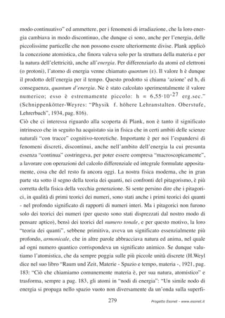 modo continuativo” ed ammettere, per i fenomeni di irradiazione, che la loro ener-
gia cambiava in modo discontinuo, che dunque ci sono, anche per l’energia, delle
piccolissime particelle che non possono essere ulteriormente divise. Plank applicò
la concezione atomistica, che finora valeva solo per la struttura della materia e per
la natura dell’elettricità, anche all’energia. Per differenziarlo da atomi ed elettroni
(o protoni), l’atomo di energia venne chiamato quantum (ε). Il valore h è dunque
il prodotto dell’energia per il tempo. Questo prodotto si chiama ‘azione’ ed h, di
conseguenza, quantum d’energia. Ne è stato calcolato sperimentalmente il valore
numerico; esso è estremamente piccolo: h = 6,55·10 -27 erg.sec.”
(Schnippenkötter-Weyres: “Physik f. höhere Lehranstalten. Oberstufe,
Lehrerbuch”, 1934, pag. 816).
Ciò che ci interessa riguardo alla scoperta di Plank, non è tanto il significato
intrinseco che in seguito ha acquistato sia in fisica che in certi ambiti delle scienze
naturali “con tracce” cognitivo-teoretiche. Importante è per noi l’espandersi di
fenomeni discreti, discontinui, anche nell’ambito dell’energia la cui presunta
essenza “continua” costringeva, per poter essere compresa “macroscopicamente”,
a lavorare con operazioni del calcolo differenziale ed integrale formulate apposita-
mente, cosa che del resto fa ancora oggi. La nostra fisica moderna, che in gran
parte sta sotto il segno della teoria dei quanti, nei confronti del pitagorismo, è più
corretta della fisica della vecchia generazione. Si sente persino dire che i pitagori-
ci, in qualità di primi teorici dei numeri, sono stati anche i primi teorici dei quanti
- nel profondo significato di rapporti di numeri interi. Ma i pitagorici non furono
solo dei teorici dei numeri (per questo sono stati disprezzati dal nostro modo di
pensare aptico), bensì dei teorici del numero tonale, e per questo motivo, la loro
“teoria dei quanti”, sebbene primitiva, aveva un significato essenzialmente più
profondo, armonicale, che in altre parole abbracciava natura ed anima, nel quale
ad ogni numero quantico corrispondeva un significato animico. Se dunque valu-
tiamo l’atomistica, che da sempre poggia sulle più piccole unità discrete (H.Weyl
dice nel suo libro “Raum und Zeit, Materie - Spazio e tempo, materia -, 1921, pag.
183: “Ciò che chiamiamo comunemente materia è, per sua natura, atomistico” e
trasforma, sempre a pag. 183, gli atomi in “nodi di energia”: “Un simile nodo di
energia si propaga nello spazio vuoto non diversamente da un’onda sulla superfi-

                                         279                 Progetto Esonet - www.esonet.it
 