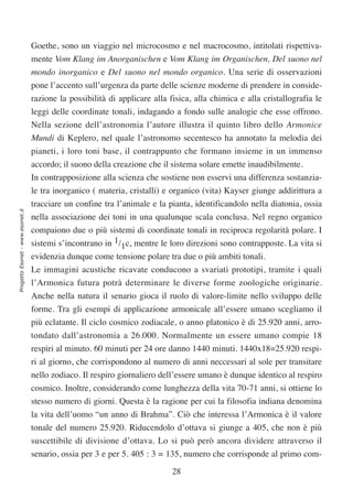 Goethe, sono un viaggio nel microcosmo e nel macrocosmo, intitolati rispettiva-
                                  mente Vom Klang im Anorganischen e Vom Klang im Organischen, Del suono nel
                                  mondo inorganico e Del suono nel mondo organico. Una serie di osservazioni
                                  pone l’accento sull’urgenza da parte delle scienze moderne di prendere in conside-
                                  razione la possibilità di applicare alla fisica, alla chimica e alla cristallografia le
                                  leggi delle coordinate tonali, indagando a fondo sulle analogie che esse offrono.
                                  Nella sezione dell’astronomia l’autore illustra il quinto libro dello Armonice
                                  Mundi di Keplero, nel quale l’astronomo secentesco ha annotato la melodia dei
                                  pianeti, i loro toni base, il contrappunto che formano insieme in un immenso
                                  accordo; il suono della creazione che il sistema solare emette inaudibilmente.
                                  In contrapposizione alla scienza che sostiene non esservi una differenza sostanzia-
                                  le tra inorganico ( materia, cristalli) e organico (vita) Kayser giunge addirittura a
                                  tracciare un confine tra l’animale e la pianta, identificandolo nella diatonia, ossia
Progetto Esonet - www.esonet.it




                                  nella associazione dei toni in una qualunque scala conclusa. Nel regno organico
                                  compaiono due o più sistemi di coordinate tonali in reciproca regolarità polare. I
                                  sistemi s’incontrano in 1/1c, mentre le loro direzioni sono contrapposte. La vita si
                                  evidenzia dunque come tensione polare tra due o più ambiti tonali.
                                  Le immagini acustiche ricavate conducono a svariati prototipi, tramite i quali
                                  l’Armonica futura potrà determinare le diverse forme zoologiche originarie.
                                  Anche nella natura il senario gioca il ruolo di valore-limite nello sviluppo delle
                                  forme. Tra gli esempi di applicazione armonicale all’essere umano scegliamo il
                                  più eclatante. Il ciclo cosmico zodiacale, o anno platonico è di 25.920 anni, arro-
                                  tondato dall’astronomia a 26.000. Normalmente un essere umano compie 18
                                  respiri al minuto. 60 minuti per 24 ore danno 1440 minuti. 1440x18=25.920 respi-
                                  ri al giorno, che corrispondono al numero di anni neccessari al sole per transitare
                                  nello zodiaco. Il respiro giornaliero dell’essere umano è dunque identico al respiro
                                  cosmico. Inoltre, considerando come lunghezza della vita 70-71 anni, si ottiene lo
                                  stesso numero di giorni. Questa è la ragione per cui la filosofia indiana denomina
                                  la vita dell’uomo “un anno di Brahma”. Ciò che interessa l’Armonica è il valore
                                  tonale del numero 25.920. Riducendolo d’ottava si giunge a 405, che non è più
                                  suscettibile di divisione d’ottava. Lo si può però ancora dividere attraverso il
                                  senario, ossia per 3 e per 5. 405 : 3 = 135, numero che corrisponde al primo com-

                                                                            28
 
