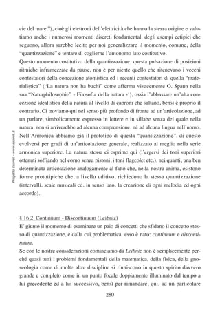 cie del mare.”), cioè gli elettroni dell’elettricità che hanno la stessa origine e valu-
                                  tiamo anche i numerosi momenti discreti fondamentali degli esempi ectipici che
                                  seguono, allora sarebbe lecito per noi generalizzare il momento, comune, della
                                  “quantizzazione” e tentare di coglierne l’autonomo lato costitutivo.
                                  Questo momento costitutivo della quantizzazione, questa pulsazione di posizioni
                                  ritmiche inframezzate da pause, non è per niente quello che ritenevano i vecchi
                                  contestatori della concezione atomistica ed i recenti contestatori di quella “mate-
                                  rialistica” (“La natura non ha buchi” come afferma vivacemente O. Spann nella
                                  sua “Naturphilosophie” - Filosofia della natura -!), ossia l’abbassare un’alta con-
                                  cezione idealistica della natura al livello di caproni che saltano, bensì è proprio il
                                  contrario. Ci troviamo qui nel senso più profondo di fronte ad un’articolazione, ad
                                  un parlare, simbolicamente espresso in lettere e in sillabe senza del quale nella
                                  natura, non si arriverebbe ad alcuna comprensione, né ad alcuna lingua nell’uomo.
Progetto Esonet - www.esonet.it




                                  Nell’Armonica abbiamo già il prototipo di questa “quantizzazione”, di questo
                                  evolversi per gradi di un’articolazione generale, realizzato al meglio nella serie
                                  armonica superiore. La natura stessa ci esprime qui (l’ergersi dei toni superiori
                                  ottenuti soffiando nel corno senza pistoni, i toni flageolet etc.), nei quanti, una ben
                                  determinata articolazione analogamente al fatto che, nella nostra anima, esistono
                                  forme prototipiche che, a livello uditivo, richiedono la stessa quantizzazione
                                  (intervalli, scale musicali ed, in senso lato, la creazione di ogni melodia ed ogni
                                  accordo).



                                  § 16,2 Continuum - Discontinuum (Leibniz)
                                  E’ giunto il momento di esaminare un paio di concetti che sfidano il concetto stes-
                                  so di quantizzazione, e dalla cui problematica esso è nato: continuum e disconti-
                                  nuum.
                                  Se con le nostre considerazioni cominciamo da Leibniz non è semplicemente per-
                                  ché quasi tutti i problemi fondamentali della matematica, della fisica, della gno-
                                  seologia come di molte altre discipline si riuniscono in questo spirito davvero
                                  grande e completo come in un punto focale doppiamente illuminato dal tempo a
                                  lui precedente ed a lui successivo, bensì per rimandare, qui, ad un particolare

                                                                            280
 