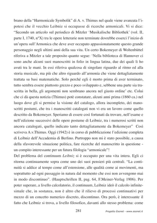 brano della “Harmonicale Symbolik” di A. v. Thimus nel quale viene avanzata l’i-
potesi che il vecchio Leibniz si occupasse di ricerche armonicali. Vi si dice:
“Secondo un articolo sul periodico di Mitzler ‘Musikalische Bibliothek’ (vol. II,
parte I, 1740, n°X) tra le opere letterarie non terminate dovrebbe esserci l’inizio di
un’opera sull’Armonica che deve aver occupato appassionatamente questo grande
personaggio negli ultimi anni della sua vita. Un certo Bokemeyer di Woltenbüttel
riferiva a Mitzler a tale proposito quanto segue: ‘Nella biblioteca di Hannover ci
sono anche alcuni suoi manoscritti in folio in lingua latina, due dei quali li ho
avuti tra le mani. In essi riferiva qualcosa di singolare riguardo al ritmo ed alla
storia musicale, ma più che altro riguardo all’armonia che viene dettagliatamente
trattata su basi matematiche. Solo perché egli è morto prima di aver terminato,
tutto sembra essere piuttosto grezzo e poco sviluppato e, sebbene una parte sia tra-
scritta in bella, gli argomenti non sembrano ancora nel giusto ordine’ etc. Colui
che ci dà questa notizia (Thimus) potè constatare, alcuni anni prima (1860 ca.) nel
luogo dove gli si permise la visione del catalogo, allora incompleto, dei mano-
scritti postumi, che tra i manoscritti catalogati non vi era un lavoro come quello
descritto da Bokemeyer. Speriamo di essere così fortunati da trovare, nell’esame e
nell’edizione successivi delle opere postume di Leibniz, tra i numerosi scritti non
ancora catalogati, quello indicato tanto dettagliatamente da Bokemeyer” Così
scriveva A.v.Thimus. Oggi (1942) è in corso di pubblicazione l’edizione completa
di Leibniz dell’Accademia di Berlino. Purtroppo non mi è stato possibile, a causa
della sfavorevole situazione politica, fare ricerche del manoscritto in questione -
un compito interessante per un futura filologia “armonicale”!
Del problema del continuum Leibniz si è occupato per una vita intera. Egli ci
ritorna continuamente sopra come uno dei suoi pensieri più centrali. “La conti-
nuità si addice al tempo come all’estensione, alle qualità come ai movimenti, ma
soprattutto ad ogni passaggio in natura dal momento che essi non avvengono mai
in modo discontinuo”. (Hauptschriften II, pag. 64, F.Meiner-Verlag 1906). Per
poter superare, a livello calcolatorio, il continuum, Leibniz ideò il calcolo infinite-
simale che, in sostanza, non è altro che il rilievo di processi continuativi per
mezzo di un concetto numerico discreto, discontinuo. Ora però, è interessante il
fatto che Leibniz si trova, a livello filosofico, davanti allo stesso problema: come

                                         281                 Progetto Esonet - www.esonet.it
 
