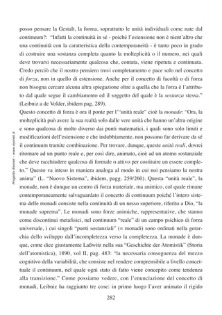 posso pensare la Gestalt, la forma, soprattutto le unità individuali come nate dal
                                  continuum?: “Infatti la continuità in sé - poiché l’estensione non è nient’altro che
                                  una continuità con la caratteristica della contemporaneità - è tanto poco in grado
                                  di costruire una sostanza completa quanto la molteplicità o il numero, nei quali
                                  deve trovarsi necessariamente qualcosa che, contata, viene ripetuta e continuata.
                                  Credo perciò che il nostro pensiero trovi completamento e pace solo nel concetto
                                  di forza, non in quello di estensione. Anche per il concetto di facoltà o di forza
                                  non bisogna cercare alcuna altra spiegazione oltre a quella che la forza è l’attribu-
                                  to dal quale segue il cambiamento ed il soggetto del quale è la sostanza stessa.”
                                  (Leibniz a de Volder, ibidem pag. 289).
                                  Questo concetto di forza è ora il ponte per l’“unità reale” cioè la monade: “Ora, la
                                  molteplicità può avere la sua realtà solo dalle vere unità che hanno un’altra origine
                                  e sono qualcosa di molto diverso dai punti matematici, i quali sono solo limiti e
Progetto Esonet - www.esonet.it




                                  modificazioni dell’estensione e che indubbiamente, non possono far derivare da sé
                                  il continuum tramite combinazione. Per trovare, dunque, queste unità reali, dovrei
                                  ritornare ad un punto reale e, per così dire, animato, cioè ad un atomo sostanziale
                                  che deve racchiudere qualcosa di formale o attivo per costituire un essere comple-
                                  to.” Questo va inteso in maniera analoga al modo in cui noi pensiamo la nostra
                                  anima” (L. “Nuovo Sistema”, ibidem, pagg. 259/260). Questa “unità reale”, la
                                  monade, non è dunque un centro di forza materiale, ma animico, col quale rimane
                                  contemporaneamente salvaguardato il concetto di continuum poiché l’intero siste-
                                  ma delle monadi consiste nella continuità di un nesso superiore, riferito a Dio, “la
                                  monade suprema”. Le monadi sono forze animiche, rappresentative, che stanno
                                  come discontinui metafisici, nel continuum “reale” di un campo psichico di forza
                                  universale, i cui singoli “punti sostanziali” (= monadi) sono ordinati nella gerar-
                                  chia dello sviluppo dall’incompletezza verso la completezza. La monade è dun-
                                  que, come dice giustamente Laßwitz nella sua “Geschichte der Atomistik” (Storia
                                  dell’atomistica), 1890, vol II, pag. 483: “la necessaria conseguenza del mezzo
                                  cognitivo della variabilità, che consiste nel rendere comprensibile a livello concet-
                                  tuale il continuum, nel quale ogni stato di fatto viene concepito come tendenza
                                  alla transizione.” Come possiamo vedere, con l’enunciazione del concetto di
                                  monadi, Leibniz ha raggiunto tre cose: in primo luogo l’aver animato il rigido

                                                                            282
 