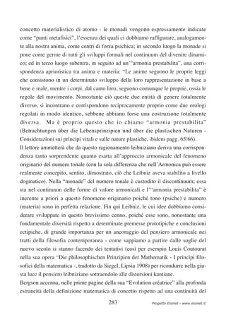 concetto materialistico di atomo - le monadi vengono espressamente indicate
come “punti metafisici”, l’essenza dei quali ci dobbiamo raffigurare, analogamen-
te alla nostra anima, come centri di forza psichica; in secondo luogo la monade si
pone come germe di tutti gli sviluppi formali nel continuum del divenire dinami-
co; ed in terzo luogo subentra, in seguito ad un’“armonia prestabilita”, una corri-
spondenza aprioristica tra anima e materia: “Le anime seguono le proprie leggi
che consistono in un determinato sviluppo della loro rappresentazione in base a
bene e male, mentre i corpi, dal canto loro, seguono comunque le proprie, ossia le
regole del movimento. Nonostante ciò queste due entità di genere totalmente
diverso, si incontrano e corrispondono reciprocamente proprio come due orologi
regolati in modo identico, sebbene abbiano forse una costruzione totalmente
diversa.    Ma è proprio questo che io chiamo “armonia prestabilita”
(Betrachtungen über die Lebensprinzipien und über die plastischen Naturen -
Considerazioni sui principi vitali e sulle nature plastiche, ibidem pagg. 65/66).
Il lettore ammetterà che da questo ragionamento leibniziano deriva una corrispon-
denza tanto sorprendente quanto esatta all’approccio armonicale del fenomeno
originario del numero tonale (con la sola differenza che nell’Armonica può essere
realmente concepito, sentito, dimostrato, ciò che Leibniz aveva stabilito a livello
dogmatico). Nella “monade” del numero tonale è custodito il discontinuum; essa
sta nel continuum delle forme di valore armonicali e l’“armonia prestabilita” è
inerente a priori a questo fenomeno originario poiché tono (psiche) e numero
(materia) sono in perfetta relazione. Fin qui Leibniz, le cui idee dobbiamo consi-
derare sviluppate in questo brevissimo cenno, poiché esse sono, nonostante una
fondamentale diversità rispetto a determinate premesse prototipiche e conclusioni
ectipiche, di grande importanza per un ancoraggio del pensiero armonicale nei
tratti della filosofia contemporanea - come sappiamo a partire dalle soglie del
nuovo secolo si stanno facendo dei tentativi (così per esempio Louis Coutourat
nella sua opera “Die philosophischen Prinzipien der Mathematik - I principi filo-
sofici della matematica -, tradotto da Siegel, Lipsia 1908) per ricondurre nella giu-
sta luce il pensiero leibniziano sottraendolo alle distorsioni kantiane.
Bergson accenna, nelle prime pagine della sua “Evolution créatrice” alla profonda
estraneità della definizione matematica di concetto rispetto ad una continuità del

                                         283                 Progetto Esonet - www.esonet.it
 