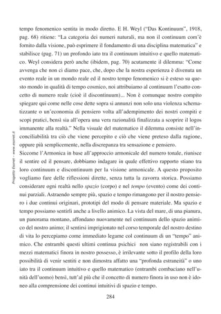 tempo fenomenico sentita in modo diretto. E H. Weyl (“Das Kontinuum”, 1918,
                                  pag. 68) ritiene: “La categoria dei numeri naturali, ma non il continuum com’è
                                  fornito dalla visione, può esprimere il fondamento di una disciplina matematica” e
                                  stabilisce (pag. 71) un profondo iato tra il continuum intuitivo e quello matemati-
                                  co. Weyl considera però anche (ibidem, pag. 70) acutamente il dilemma: “Come
                                  avvenga che non ci diamo pace, che, dopo che la nostra esperienza è divenuta un
                                  evento reale in un mondo reale ed il nostro tempo fenomenico si è esteso su que-
                                  sto mondo in qualità di tempo cosmico, noi attribuiamo al continuum l’esatto con-
                                  cetto di numero reale (cioè il discontinuum)... Non è comunque nostro compito
                                  spiegare qui come nelle cose dette sopra si annunzi non solo una violenza schema-
                                  tizzante o un’economia di pensiero volta all’adempimento dei nostri compiti e
                                  scopi pratici, bensì sia all’opera una vera razionalità finalizzata a scoprire il logos
                                  immanente alla realtà.” Nella visuale del matematico il dilemma consiste nell’in-
Progetto Esonet - www.esonet.it




                                  conciliabilità tra ciò che viene percepito e ciò che viene preteso dalla ragione,
                                  oppure più semplicemente, nella discrepanza tra sensazione e pensiero.
                                  Siccome l’Armonica in base all’approccio armonicale del numero tonale, riunisce
                                  il sentire ed il pensare, dobbiamo indagare in quale effettivo rapporto stiano tra
                                  loro continuum e discontinuum per la visione armonicale. A questo proposito
                                  vogliamo fare delle riflessioni dirette, senza tutta la zavorra storica. Possiamo
                                  considerare ogni realtà nello spazio (corpo) e nel tempo (evento) come dei conti-
                                  nui parziali. Astraendo sempre più, spazio e tempo rimangono per il nostro pensie-
                                  ro i due continui originari, prototipi del modo di pensare materiale. Ma spazio e
                                  tempo possiamo sentirli anche a livello animico. La vista del mare, di una pianura,
                                  un panorama montano, affondano nuovamente nel continuum dello spazio animi-
                                  co del nostro animo; il sentirsi imprigionato nel corso temporale del nostro destino
                                  di vita lo percepiamo come immediato legame col continuum di un “tempo” ani-
                                  mico. Che entrambi questi ultimi continua psichici non siano registrabili con i
                                  mezzi matematici finora in nostro possesso, è irrilevante sotto il profilo della loro
                                  possibilità di venir sentiti e non dimostra affatto una “profonda estraneità” o uno
                                  iato tra il continuum intuitivo e quello matematico (entrambi combaciano nell’u-
                                  nità dell’uomo) bensì, tutt’al più che il concetto di numero finora in uso non è ido-
                                  neo alla comprensione dei continui intuitivi di spazio e tempo.

                                                                           284
 