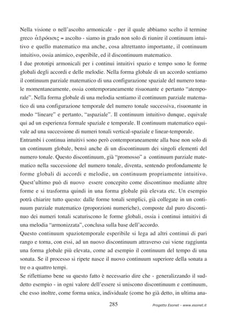 Nella visione o nell’ascolto armonicale - per il quale abbiamo scelto il termine
greco αßρóασις = ascolto - siamo in grado non solo di riunire il continuum intui-
      ’
tivo e quello matematico ma anche, cosa altrettanto importante, il continuum
intuitivo, ossia animico, esperibile, ed il discontinuum matematico.
I due prototipi armonicali per i continui intuitivi spazio e tempo sono le forme
globali degli accordi e delle melodie. Nella forma globale di un accordo sentiamo
il continuum parziale matematico di una configurazione spaziale del numero tona-
le momentaneamente, ossia contemporaneamente risuonante e pertanto “atempo-
rale”. Nella forma globale di una melodia sentiamo il continuum parziale matema-
tico di una configurazione temporale del numero tonale successiva, risuonante in
modo “lineare” e pertanto, “aspaziale”. Il continuum intuitivo dunque, equivale
qui ad un esperienza formale spaziale e temporale. Il continuum matematico equi-
vale ad una successione di numeri tonali vertical-spaziale e linear-temporale.
Entrambi i continua intuitivi sono però contemporaneamente alla base non solo di
un continuum globale, bensì anche di un discontinuum dei singoli elementi del
numero tonale. Questo discontinuum, già “promosso” a continuum parziale mate-
matico nella successione del numero tonale, diventa, sentendo profondamente le
forme globali di accordi e melodie, un continuum propriamente intuitivo.
Quest’ultimo può di nuovo essere concepito come discontinuo mediante altre
forme e si trasforma quindi in una forma globale più elevata etc. Un esempio
potrà chiarire tutto questo: dalle forme tonali semplici, già collegate in un conti-
nuum parziale matematico (proporzioni numeriche), composte dal puro disconti-
nuo dei numeri tonali scaturiscono le forme globali, ossia i continui intuitivi di
una melodia “armonizzata”, conclusa sulla base dell’accordo.
Questo continuum spaziotemporale esperibile si lega ad altri continui di pari
rango e torna, con essi, ad un nuovo discontinuum attraverso cui viene raggiunta
una forma globale più elevata, come ad esempio il continuum del tempo di una
sonata. Se il processo si ripete nasce il nuovo continuum superiore della sonata a
tre o a quattro tempi.
Se riflettiamo bene su questo fatto è necessario dire che - generalizzando il sud-
detto esempio - in ogni valore dell’essere si uniscono discontinuum e continuum,
che esso inoltre, come forma unica, individuale (come ho già detto, in ultima ana-

                                        285                Progetto Esonet - www.esonet.it
 