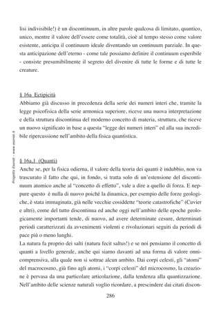 lisi indivisibile!) è un discontinuum, in altre parole qualcosa di limitato, quantico,
                                  unico, mentre il valore dell’essere come totalità, cioè al tempo stesso come valore
                                  esistente, anticipa il continuum ideale diventando un continuum parziale. In que-
                                  sta anticipazione dell’eterno - come tale possiamo definire il continuum esperibile
                                  - consiste presumibilmente il segreto del divenire di tutte le forme e di tutte le
                                  creature.



                                  § 16a Ectipicità
                                  Abbiamo già discusso in precedenza della serie dei numeri interi che, tramite la
                                  legge psicofisica della serie armonica superiore, riceve una nuova interpretazione
                                  e della struttura discontinua del moderno concetto di materia, struttura, che riceve
                                  un nuovo significato in base a questa “legge dei numeri interi” ed alla sua incredi-
Progetto Esonet - www.esonet.it




                                  bile ripercussione nell’ambito della fisica quantistica.



                                  § 16a,1 (Quanti)
                                  Anche se, per la fisica odierna, il valore della teoria dei quanti è indubbio, non va
                                  trascurato il fatto che qui, in fondo, si tratta solo di un’estensione del disconti-
                                  nuum atomico anche al “concetto di effetto”, vale a dire a quello di forza. E nep-
                                  pure questo è nulla di nuovo poiché la dinamica, per esempio delle forze geologi-
                                  che, è stata immaginata, già nelle vecchie cosiddette “teorie catastrofiche” (Cuvier
                                  e altri), come del tutto discontinua ed anche oggi nell’ambito delle epoche geolo-
                                  gicamente importanti tende, di nuovo, ad avere determinate cesure, determinati
                                  periodi caratterizzati da avvenimenti violenti e rivoluzionari seguiti da periodi di
                                  pace più o meno lunghi.
                                  La natura fa proprio dei salti (natura fecit saltus!) e se noi pensiamo il concetto di
                                  quanti a livello generale, anche qui siamo davanti ad una forma di valore onni-
                                  comprensiva, alla quale non si sottrae alcun ambito. Dai corpi celesti, gli “atomi”
                                  del macrocosmo, giù fino agli atomi, i “corpi celesti” del microcosmo, la creazio-
                                  ne è pervasa da una particolare articolazione, dalla tendenza alla quantizzazione.
                                  Nell’ambito delle scienze naturali voglio ricordare, a prescindere dai citati discon-

                                                                           286
 