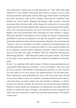 tinui astronomici e atomici (qui in modo particolare nei “salti” delle orbite degli
elettroni!), la “fine struttura” discontinua della materia, il modo in cui essa entra
macroscopicamente nell’aspetto esteriore delle leggi formali della cristallografia;
poi, nella “geometria” piana la linea, dunque il prototipo del continuum viene
definito una “serie di punti”. Riguardo alla biologia voglio ricordare i momenti
discontinui della divisione delle cellule (leggi dei cromosomi!), la teoria della
mutazione di De Vries (discontinuità delle mutazioni nel meccanismo dell’eredita-
rietà), nata contemporaneamente alla teoria dei quanti di Plank e la legge di
Mendel, oltre alla classificazione delle genealogie nel regno animale e vegetale.
Nelle sfere spirituali il discontinuum crea nei “quanti” del numero e della parola la
possibilità di conoscere ed esprimersi e per quel che riguarda le epoche storiche,
attualmente godiamo di nuovo di un insegnamento ideologico, di un discontinuum
“intuitivo” privo di razionalità e di anima, organizzato matematicamente fino
all’ultimo particolare, così che svaniscono l’udito e la vista e anche gli ultimi resti
di un continuum razionale paiono totalmente cancellati. Citiamo in questa sede,
ancora un bel brano dal saggio di Schiller “Über die ästhetische Erziehung des
Menschengeschlechts” - Sull’educazione estetica del genere umano” che mostra
in che modo il poeta prenda posizione nei confronti del problema del disconti-
nuum.
Si dice: “La condizione dello spirito umano di fronte ad ogni determinazione gli
venga fornita dalle impressioni sensoriali... è una vuota infinità... Ora il suo senso
dev’essere toccato e dall’infinità di determinazioni possibili esso deve ricevere
una sola realtà. In esso deve nascere una rappresentazione. Ciò che nella prece-
dente condizione di mera definibilità altro non era che una facoltà vuota, diventa
ora una forza efficace, riceve un contenuto; contemporaneamente però conserva,
come forza attiva, un limite, perchè come mera facoltà era illimitata. La realtà è
presente ma l’infinità è perduta. Per descrivere una forma nello spazio dobbiamo
limitare lo spazio infinito; per immaginarci un cambiamento nel tempo dobbiamo
dividere la totalità del tempo. Ovunque, solo ponendo dei limiti giungiamo alla
realtà, solo con la negazione o l’annessione arriviamo alla posizione o alla localiz-
zazione reale.”


                                         287                 Progetto Esonet - www.esonet.it
 