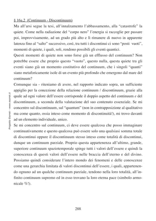 § 16a,2 (Continuum - Discontinuum)
                                  Ma all’arsi segue la tesi, all’innalzamento l’abbassamento, alla “catastrofe” la
                                  quiete. Come nella radiazione del “corpo nero” l’energia si raccoglie per passare
                                  poi, improvvisamente, ad un grado più alto e lì rimanere di nuovo in apparente
                                  latenza fino al “salto” successivo, così, tra tutti i discontinui ci sono “posti vuoti”,
                                  momenti di quiete, i quali, soli, rendono possibili gli eventi quantici.
                                  Questi momenti di quiete non sono forse già un efflusso del continuum? Non
                                  potrebbe essere che proprio questo “vuoto”, questo nulla, questa quiete tra gli
                                  eventi siano già un momento costitutivo del continuum, che i singoli “quanti”
                                  siano metaforicamente isole di un evento più profondo che emergono dal mare del
                                  continuum?
                                  Comunque sia - riteniamo di avere, nel rapporto indicato sopra, un sufficiente
                                  appiglio per la concezione della relazione continuum / discontinuum, grazie alla
Progetto Esonet - www.esonet.it




                                  quale ad ogni valore dell’essere corrisponde il doppio aspetto del continuum e del
                                  discontinuum, a seconda della valutazione del suo contenuto essenziale. Se mi
                                  concentro sul discontinuum, sul “quantum” (non in contrapposizione al qualitativo
                                  ma come quanto, ossia inteso come momento di discontinuità!), mi trovo davanti
                                  ad un elemento individuale, unico.
                                  Se mi concentro sul continuum, ci deve essere qualcosa che posso immaginare
                                  continuativamente e questo qualcosa può essere solo una qualsiasi somma totale
                                  di discontinui oppure il discontinuum stesso inteso come totalità di discontinui,
                                  dunque un continuum parziale. Proprio questa appartenenza all’ultimo, grande,
                                  superiore continuum spaziotemporale spinge tutti i valori dell’essere e quindi la
                                  conoscenza di questi valori dell’essere nelle braccia dell’eterno e del divino.
                                  Possiamo quindi considerare l’intero mondo dei fenomeni e delle conoscenze
                                  come una gerarchia limitata di valori discontinui dell’essere, i quali, appartenen-
                                  do ognuno ad un qualche continuum parziale, tendono nella loro totalità, all’in-
                                  finito continuum supremo ed in esso trovano la loro eterna pace (simbolo armo-
                                  nicale %!).




                                                                            288
 