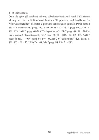 § 16b Bibliografia
Oltre alle opere già nominate nel testo dobbiamo citare: per i punti 1 e 2 informa
al meglio il testo di Bernhard Bavinck “Ergebnisse und Probleme der
Naturwissenschaften” (Risultati e problemi delle scienze naturali). Per il punto 1
cfr. H. Kayser: “H.M.” pagg. 15, 16, 19, 20, 157, 221; “Kl.” pagg. 59, 72, 76-78,
101, 103; “Abh.” pagg. 61-74 (“Corrispondenze”); “Gr.” pagg. 66, 84, 151-154.
Per il punto 2 (discontinuum): “Kl.” pagg. 78, 101, 102, 104, 106, 135; “Abh.”
pagg. 61 bis, 74; “Gr.” pagg. 84, 149-153, 214-216; “continuum”: “Kl.” pagg. 78,
101, 103, 106, 135; “Abh.” 61-64; “Gr:” pagg. 84, 154, 214-216.




                                       289                Progetto Esonet - www.esonet.it
 
