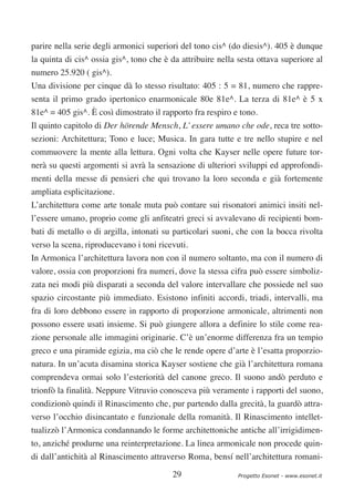 parire nella serie degli armonici superiori del tono cis^ (do diesis^). 405 è dunque
la quinta di cis^ ossia gis^, tono che è da attribuire nella sesta ottava superiore al
numero 25.920 ( gis^).
Una divisione per cinque dà lo stesso risultato: 405 : 5 = 81, numero che rappre-
senta il primo grado ipertonico enarmonicale 80e 81e^. La terza di 81e^ è 5 x
81e^ = 405 gis^. È così dimostrato il rapporto fra respiro e tono.
Il quinto capitolo di Der hörende Mensch, L’ essere umano che ode, reca tre sotto-
sezioni: Architettura; Tono e luce; Musica. In gara tutte e tre nello stupire e nel
commuovere la mente alla lettura. Ogni volta che Kayser nelle opere future tor-
nerà su questi argomenti si avrà la sensazione di ulteriori sviluppi ed approfondi-
menti della messe di pensieri che qui trovano la loro seconda e già fortemente
ampliata esplicitazione.
L’architettura come arte tonale muta può contare sui risonatori animici insiti nel-
l’essere umano, proprio come gli anfiteatri greci si avvalevano di recipienti bom-
bati di metallo o di argilla, intonati su particolari suoni, che con la bocca rivolta
verso la scena, riproducevano i toni ricevuti.
In Armonica l’architettura lavora non con il numero soltanto, ma con il numero di
valore, ossia con proporzioni fra numeri, dove la stessa cifra può essere simboliz-
zata nei modi più disparati a seconda del valore intervallare che possiede nel suo
spazio circostante più immediato. Esistono infiniti accordi, triadi, intervalli, ma
fra di loro debbono essere in rapporto di proporzione armonicale, altrimenti non
possono essere usati insieme. Si può giungere allora a definire lo stile come rea-
zione personale alle immagini originarie. C’è un’enorme differenza fra un tempio
greco e una piramide egizia, ma ciò che le rende opere d’arte è l’esatta proporzio-
natura. In un’acuta disamina storica Kayser sostiene che già l’architettura romana
comprendeva ormai solo l’esteriorità del canone greco. Il suono andò perduto e
trionfò la finalità. Neppure Vitruvio conosceva più veramente i rapporti del suono,
condizionò quindi il Rinascimento che, pur partendo dalla grecità, la guardò attra-
verso l’occhio disincantato e funzionale della romanità. Il Rinascimento intellet-
tualizzò l’Armonica condannando le forme architettoniche antiche all’irrigidimen-
to, anziché produrne una reinterpretazione. La linea armonicale non procede quin-
di dall’antichità al Rinascimento attraverso Roma, bensí nell’architettura romani-

                                         29                  Progetto Esonet - www.esonet.it
 