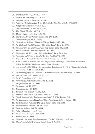 28.   Breslauer Reise, ivi, 3.3 e 4.3. 1933.
29.   Blick in die Forschung, ivi, 7.3.1933.
30.   Aeskulap spricht zu Laien, ivi, 7.3.1933.
31.   Ansage der Forschung, ivi, 21.3., 25.3., 22.4., 9.5., 30.5., 23.6., 27.6.1933.
32.   Aufgabe der Harmonik, ivi, 9.4.1933.
33.   Das schwäbische Gesicht, ivi, 9.4.1933.
34.   Max Planck 75 Jahre, ivi 23.4.1933.
35.   Musikzeitalter, ivi, 14.6. e 15.6.1933.
36.   Über zwei Arten der Naturerkenntnis, ivi, 29.6.1933.
37.   Die Pollenanalyse,ivi, 30.6.1933.
38.   Harmonie der S phären, “Vossische Zeitung”Berlino 9.12.1933.
39.   Der Philosoph Ewald Wasmuth, “Der kleine Bund”, Berna 4.2.1934.
40.   Ein Autor tritt für sein Verleger ein, “Der Bund”, Berna 12.2.1934.
41.   Musik und Norm, “Berliner Tageblatt”,3.4.1934.
42.   Pinguicula, ivi, 30.5. 1934; “Der kleine Bund”, Berna 24.9.1944.
43.   Richard S trauβ-Woche in Zürich, “Berliner Tageblatt”7.5.1934.
44.   Burgundische Kunstdenkmäler in der Westschweiz, ivi, 14.6.1934.
45.   Vom “Goldenen S chnitt”und den Proportionen überhaupt, “Völkischer Beobachter”,
      Berlino 21.8.1934; “Der kleine Bund”, Berna 9.7.1944.
46.   Vom Atombegriff, “Blätter für harmonikale Forschung”, 6, 1934; “Blätter für hörende
      Menschen”, 3-4, Hommerich 1955.
47.   Bestimmungsfragen der Harmonik, “Blätter für harmonikale Forschung”, 7, 1935.
48.   Albert Freiherr von Thimus, ivi, 8, 1935.
49.   Die H- Perspektive, ivi, 9, 1935.
50.   Harmonikale Proportionstechnik, ivi, 10, 1935.
51.   Entsprechungen, ivi, 11, 1935.
52.   Pythagoras, ivi, 12, 1935.
53.   Tonspektren, ivi, 13, 1936.
54.   Tagebuch vom Binntal, ivi, 14, 1936.
55.   Primitive und Antike, “Der Bund”, Berna 22.11.1938.
56.   Henrik Ibsen und wir, “Die interessante Seite”, 3, LXV, Berlino 1938.
57.   Die Formendenken des Paracelsus, “Nova Acta Paracelsica”, 1, Basilea 1944.
58.   Ein botanisches Fernrohr, “Der kleine Bund”, Berna 14.5.1944.
59.   Ein vergessenes Problem, ivi, 21.5.1944.
60.   Professor Barbatus, ivi, 28.5.1944.
61.   Ophrys Muscifera, ivi, 4.6.1944.
62.   Homer, neu gelesen, ivi, 18.6.1944.
63.   Atomos, ivi, 2.7.1944.
64.   Harmonik, ein neues Forschungsgebiet, “Die Tat”, Zurigo 15./16.7.1944.
65.   Mein S chreibtisch, “Der kleine Bund”, Berna 23.7.1944.

                                          3                   Progetto Esonet - www.esonet.it
 