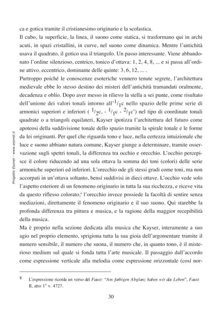 ca e gotica tramite il cristianesimo originario e la scolastica.
                                  Il cubo, la superficie, la linea, il suono come statica, si trasformano qui in archi
                                  acuti, in spazi cristallini, in curve, nel suono come dinamica. Mentre l’antichità
                                  usava il quadrato, il gotico usa il triangolo. Un passo interessante. Viene abbando-
                                  nato l’ordine silenzioso, centrico, tonico d’ottava: 1, 2, 4, 8, ... e si passa all’ordi-
                                  ne attivo, eccentrico, dominante delle quinte: 3, 6, 12, ... .
                                  Purtroppo poiché le conoscenze esoteriche vennero tenute segrete, l’architettura
                                  medievale ebbe lo stesso destino dei misteri dell’antichità tramandati oralmente,
                                  decadenza e oblío. Dopo aver messo in rilievo la stella a sei punte, come risultato
                                  dell’unione dei valori tonali intorno all’1/1c nello spazio delle prime serie di
                                  armonici superiori e inferiori ( 1/2c, - 1/1c - 2/1c’) nel tipo di coordinate tonali
                                  quadrate o a triangoli equilateri, Kayser ipotizza l’architettura del futuro come
                                  apoteosi della suddivisione tonale dello spazio tramite la spirale tonale e le forme
Progetto Esonet - www.esonet.it




                                  da lei originanti. Per quel che riguarda tono e luce, nella certezza intuizionale che
                                  luce e suono abbiano natura comune, Kayser giunge a determinare, tramite osser-
                                  vazione sugli spettri tonali, la differenza tra occhio e orecchio. L’occhio percepi-
                                  sce il colore riducendo ad una sola ottava la somma dei toni (colori) delle serie
                                  armoniche superiori ed inferiori. L’orecchio ode gli stessi gradi come toni, ma non
                                  accorpati in un’ottava soltanto, bensí suddivisi in dieci ottave. L’occhio vede solo
                                  l’aspetto esteriore di un fenomeno originario in tutta la sua ricchezza, e riceve vita
                                  da questo riflesso colorato,8 l’orecchio invece possiede la facoltà di sentire senza
                                  mediazioni, direttamente il fenomeno originario e il suo suono. Qui starebbe la
                                  profonda differenza tra pittura e musica, e la ragione della maggior recepibilità
                                  della musica.
                                  Ma è proprio nella sezione dedicata alla musica che Kayser, interamente a suo
                                  agio nel proprio elemento, sprigiona tutta la sua gioia dell’argomentare tramite il
                                  numero sensibile, il numero che suona, il numero che, in quanto tono, è il miste-
                                  rioso medium sul quale si fonda tutta l’arte musicale. Il passaggio dall’accordo
                                  come espressione verticale alla melodia come espressione orizzontale (cosí nor-


                                  8   L’espressione ricorda un verso del Faust: “Am farbigen Abglanz haben wir das Leben”, Faust
                                      II, atto 1° v. 4727.

                                                                                30
 