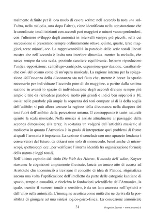 malmente definite per il loro modo di essere scritte: nell’accordo la nota una sul-
l’altra, nella melodia, una dopo l’altra), viene identificato nella constatazione che
le coordinate tonali inizianti con accordi puri maggiori e minori vanno perdendosi,
con l’ulteriore sviluppo degli armonici in intervalli sempre più piccoli, nella cui
successione si presentano sempre ordinatamente ottave, quinte, quarte, terze mag-
giori, terze minori, ecc. La rappresentabilità in parabole delle serie tonali lineari
mostra che nell’accordo è insita una interiore dinamica, mentre la melodia, che
nasce sempre da una scala, possiede carattere equilibrante. Insieme riproducono
l’antica opposizione: centrifugo-centripeto, espansione-gravitazione, caratteristi-
che così del cosmo come di un’opera musicale. La ragione interna per la spiega-
zione dell’essenza della dissonanza sta nel fatto che, mentre è breve lo spazio
necessario per individuare l’accordo puro di do maggiore, a partire dalla settima
razione in avanti lo spazio di individuazione degli accordi diviene sempre più
ampio e tale da richiedere parabole molto più grandi e indici ben superiori a 16;
ossia: nelle parabole più ampie la sequenza dei toni compare al di là della soglia
dell’udibile; si può allora cercare la ragione della dissonanza nella diaspora dei
toni fuori dell’ambito della percezione umana. Il contrappunto è tanto naturale
quanto la scala musicale. Nella musica si assiste attualmente al passaggio dalla
seconda dimensione alla terza; in sostanza un volgersi dall’antichità musicale al
medioevo in quanto l’Armonica è in grado di interpretare quei problemi di fronte
ai quali l’armonia è impotente. La sezione si conclude con uno squarcio fondante i
conservatori del futuro, da dotarsi non solo di monocordo, bensì anche di micro-
scopi, spettroscopi ecc., per verificare l’interna identità fra organizzazione formale
della natura e leggi tonali.
Nell’ultimo capitolo dal titolo Die Welt des Hörens, Il mondo dell’ udire, Kayser
riassume le cognizioni ampiamente illustrate, lancia un amaro atto di accusa ad
Aristotele che incominciò a travisare il concetto di idea di Platone, stigmatizza
ancora una volta l’aptificazione dell’intelletto da parte delle categorie kantiane di
spazio, tempo e causalità, e ricelebra le fondazioni scientifiche dell’Armonica, la
quale, tramite il numero tonale e sensitivo, è da un lato ancorata nell’apticità e
dall’altro nella animicità. L’immagine acustica come unità che ne deriva dà la pos-
sibilità di giungere ad una sintesi logico-psico-fisica. La concezione armonicale

                                         31                  Progetto Esonet - www.esonet.it
 
