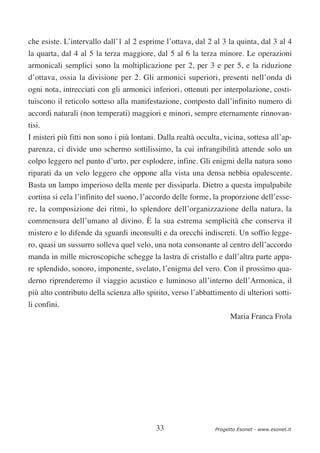 che esiste. L’intervallo dall’1 al 2 esprime l’ottava, dal 2 al 3 la quinta, dal 3 al 4
la quarta, dal 4 al 5 la terza maggiore, dal 5 al 6 la terza minore. Le operazioni
armonicali semplici sono la moltiplicazione per 2, per 3 e per 5, e la riduzione
d’ottava, ossia la divisione per 2. Gli armonici superiori, presenti nell’onda di
ogni nota, intrecciati con gli armonici inferiori, ottenuti per interpolazione, costi-
tuiscono il reticolo sotteso alla manifestazione, composto dall’infinito numero di
accordi naturali (non temperati) maggiori e minori, sempre eternamente rinnovan-
tisi.
I misteri più fitti non sono i più lontani. Dalla realtà occulta, vicina, sottesa all’ap-
parenza, ci divide uno schermo sottilissimo, la cui infrangibilità attende solo un
colpo leggero nel punto d’urto, per esplodere, infine. Gli enigmi della natura sono
riparati da un velo leggero che oppone alla vista una densa nebbia opalescente.
Basta un lampo imperioso della mente per dissiparla. Dietro a questa impalpabile
cortina si cela l’infinito del suono, l’accordo delle forme, la proporzione dell’esse-
re, la composizione dei ritmi, lo splendore dell’organizzazione della natura, la
commensura dell’umano al divino. È la sua estrema semplicità che conserva il
mistero e lo difende da sguardi inconsulti e da orecchi indiscreti. Un soffio legge-
ro, quasi un sussurro solleva quel velo, una nota consonante al centro dell’accordo
manda in mille microscopiche schegge la lastra di cristallo e dall’altra parte appa-
re splendido, sonoro, imponente, svelato, l’enigma del vero. Con il prossimo qua-
derno riprenderemo il viaggio acustico e luminoso all’interno dell’Armonica, il
più alto contributo della scienza allo spirito, verso l’abbattimento di ulteriori sotti-
li confini.
                                                                     Maria Franca Frola




                                           33                  Progetto Esonet - www.esonet.it
 