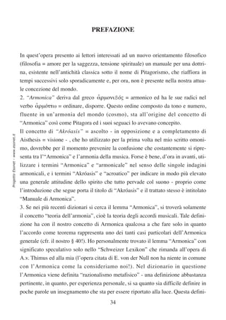 PREFAZIONE


                                  In quest’opera presento ai lettori interessati ad un nuovo orientamento filosofico
                                  (filosofia = amore per la saggezza, tensione spirituale) un manuale per una dottri-
                                  na, esistente nell’antichità classica sotto il nome di Pitagorismo, che riaffiora in
                                  tempi successivi solo sporadicamente e, per ora, non è presente nella nostra attua-
                                  le concezione del mondo.
                                  2. “Armonica” deriva dal greco αρµονιßóς = armonico ed ha le sue radici nel
                                                                 ʻ
                                  verbo αρµóττω = ordinare, disporre. Questo ordine composto da tono e numero,
                                        ʻ
                                  fluente in un’armonia del mondo (cosmo), sta all’origine del concetto di
                                  “Armonica” così come Pitagora ed i suoi seguaci lo avevano concepito.
                                  Il concetto di “Akróasis” = ascolto - in opposizione e a completamento di
Progetto Esonet - www.esonet.it




                                  Aisthesis = visione - , che ho utilizzato per la prima volta nel mio scritto omoni-
                                  mo, dovrebbe per il momento prevenire la confusione che costantemente si ripre-
                                  senta tra l’“Armonica” e l’armonia della musica. Forse è bene, d’ora in avanti, uti-
                                  lizzare i termini “Armonica” e “armonicale” nel senso delle singole indagini
                                  armonicali, e i termini “Akróasis” e “acroatico” per indicare in modo più elevato
                                  una generale attitudine dello spirito che tutto pervade col suono - proprio come
                                  l’introduzione che segue porta il titolo di “Akróasis” e il trattato stesso è intitolato
                                  “Manuale di Armonica”.
                                  3. Se nei più recenti dizionari si cerca il lemma “Armonica”, si troverà solamente
                                  il concetto “teoria dell’armonia”, cioè la teoria degli accordi musicali. Tale defini-
                                  zione ha con il nostro concetto di Armonica qualcosa a che fare solo in quanto
                                  l’accordo come teorema rappresenta uno dei tanti casi particolari dell’Armonica
                                  generale (cfr. il nostro § 40!). Ho personalmente trovato il lemma “Armonica” con
                                  significato speculativo solo nello “Schweizer Lexikon” che rimanda all’opera di
                                  A.v. Thimus ed alla mia (l’opera citata di E. von der Null non ha niente in comune
                                  con l’Armonica come la consideriamo noi!). Nel dizionario in questione
                                  l’Armonica viene definita “razionalismo metafisico” - una definizione abbastanza
                                  pertinente, in quanto, per esperienza personale, si sa quanto sia difficile definire in
                                  poche parole un insegnamento che sta per essere riportato alla luce. Questa defini-
                                                                            34
 