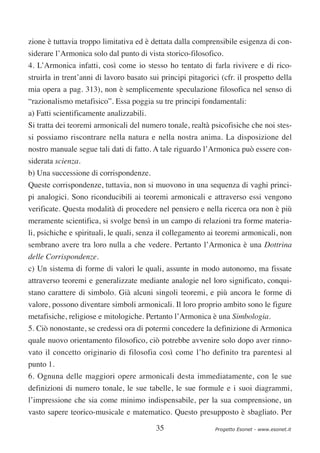 zione è tuttavia troppo limitativa ed è dettata dalla comprensibile esigenza di con-
siderare l’Armonica solo dal punto di vista storico-filosofico.
4. L’Armonica infatti, così come io stesso ho tentato di farla rivivere e di rico-
struirla in trent’anni di lavoro basato sui principi pitagorici (cfr. il prospetto della
mia opera a pag. 313), non è semplicemente speculazione filosofica nel senso di
“razionalismo metafisico”. Essa poggia su tre principi fondamentali:
a) Fatti scientificamente analizzabili.
Si tratta dei teoremi armonicali del numero tonale, realtà psicofisiche che noi stes-
si possiamo riscontrare nella natura e nella nostra anima. La disposizione del
nostro manuale segue tali dati di fatto. A tale riguardo l’Armonica può essere con-
siderata scienza.
b) Una successione di corrispondenze.
Queste corrispondenze, tuttavia, non si muovono in una sequenza di vaghi princi-
pi analogici. Sono riconducibili ai teoremi armonicali e attraverso essi vengono
verificate. Questa modalità di procedere nel pensiero e nella ricerca ora non è più
meramente scientifica, si svolge bensì in un campo di relazioni tra forme materia-
li, psichiche e spirituali, le quali, senza il collegamento ai teoremi armonicali, non
sembrano avere tra loro nulla a che vedere. Pertanto l’Armonica è una Dottrina
delle Corrispondenze.
c) Un sistema di forme di valori le quali, assunte in modo autonomo, ma fissate
attraverso teoremi e generalizzate mediante analogie nel loro significato, conqui-
stano carattere di simbolo. Già alcuni singoli teoremi, e più ancora le forme di
valore, possono diventare simboli armonicali. Il loro proprio ambito sono le figure
metafisiche, religiose e mitologiche. Pertanto l’Armonica è una Simbologia.
5. Ciò nonostante, se credessi ora di potermi concedere la definizione di Armonica
quale nuovo orientamento filosofico, ciò potrebbe avvenire solo dopo aver rinno-
vato il concetto originario di filosofia così come l’ho definito tra parentesi al
punto 1.
6. Ognuna delle maggiori opere armonicali desta immediatamente, con le sue
definizioni di numero tonale, le sue tabelle, le sue formule e i suoi diagrammi,
l’impressione che sia come minimo indispensabile, per la sua comprensione, un
vasto sapere teorico-musicale e matematico. Questo presupposto è sbagliato. Per

                                          35                  Progetto Esonet - www.esonet.it
 