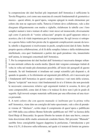 la comprensione dei dati basilari più importanti dell’Armonica è sufficiente la
                                  Tavola Pitagorica, così come una manciata di concetti fondamentali di geometria e
                                  musica - questi ultimi, in quest’opera, vengono spiegati in modo elementare per
                                  coloro che non ne sapessero nulla. Tuttavia il lettore deve collaborare, vale a dire
                                  disegnare diligentemente con matita e righello, rielaborare le tabelle con i loro
                                  semplici numeri e toni e tentare di udire i toni stessi sul monocordo; diversamente
                                  egli corre il pericolo di “venire schiacciato” proprio da quell’apparato ottico e
                                  acustico, che è di vitale importanza per la comprensione. Se egli invece si sottopo-
                                  ne a questa fatica vedrà ben presto che le apparenti complicazioni causate da tavo-
                                  le, tabelle e diagrammi si risolveranno in pochi, semplicissimi dati di fatto. Inoltre
                                  proprio questa collaborazione, al di là della semplice lettura e della rielaborazione
                                  intellettuale, crea quei fondamenti a partire dai quali prendono vita, innanzitutto
                                  nell’anima, le immagini concettuali dell’Armonica.
Progetto Esonet - www.esonet.it




                                  7. Per la comprensione dei dati basilari dell’Armonica è necessaria dunque soltan-
                                  to una normale cultura da scuola media. Questi dati vengono comunque trattati di
                                  volta in volta nel modo più elementare possibile, all’inizio dei paragrafi di questo
                                  manuale. Se tali fondamenti si irradiano nei campi scientifici più disparati e, di
                                  quando in quando, si fa riferimento ad argomenti più difficili, ciò è necessario per
                                  i fondamenti dell’Armonica in questi campi e interessa i vari rami della scienza.
                                  Questa “ectipicità” non tocca i dati fondamentali in sé e il lettore che non possiede
                                  le necessarie conoscenze relative agli argomenti trattati le assuma, là dove gli
                                  sono comprensibili, come dati di fatto o le tralasci là dove non è più in grado di
                                  seguirle. Egli troverà sempre materiale sufficiente per una riflessione ed una ricer-
                                  ca personale.
                                  8. A tutti coloro che con questo manuale si inoltrano per la prima volta
                                  nell’Armonica, viene dato un consiglio del tutto spassionato, vale a dire di prende-
                                  re visione di “Akróasis”, scritto dopo il compimento di quest’opera e pubblicato
                                  nel 1946 dalla casa editrice Benno Schwabe (pubblicato nel 1947 su licenza della
                                  Gerd Hatje di Stoccarda). In questo libretto ho tentato di dare una breve, concen-
                                  trata descrizione dello studio armonicale condotto finora. Del presente “Manuale”
                                  sarebbe forse consigliabile leggere dapprima la prefazione, l’introduzione e poi
                                  forse il § 51, il discorso sulla tolleranza, nel quale si è tentato di fornire un genera-

                                                                             36
 