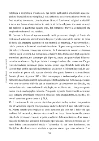 mitologie e cosmologie trovano ora, per mezzo dell’analisi armonicale, una spie-
                                  gazione incredibilmente semplice, è stata effettuata un’accurata ricerca rivolta alle
                                  fonti storiche interessate. Una riscrittura di nuovi fondamenti religiosi attribuibili
                                  a me o una banale disquisizione in materia di credo religioso non sono lo scopo
                                  del capitolo in questione: ognuno può, dal contenuto, trarre le conclusioni che
                                  meglio si confanno al suo pensiero.
                                  11. Durante la lettura di questo manuale molti proveranno disagio di fronte alle
                                  centinaia di citazioni, dimostrazioni dai più svariati campi dello scibile, in breve
                                  di fronte all’apparente accumulo di un’enormità di materiale. A tale proposito si
                                  chiede pertanto al lettore di non farsi abbacinare. Si può immagazzinare con faci-
                                  lità nel cervello una conoscenza smisurata, da lì riversarla in volumi, e rimanere
                                  tuttavia degli sciocchi. La molteplicità esteriore della trattazione degli argomenti
                                  armonicali produce, nel contempo, già di per sé, anche una gran varietà di lettera-
Progetto Esonet - www.esonet.it




                                  tura citata e discussa. Ogni specialista si accorgerà subito che, nonostante l’appa-
                                  rente abbondanza sussistono grandi lacune, spesso imperdonabili, tanto nella trat-
                                  tazione degli ambiti specialistici interessati quanto nei riferimenti letterari. In que-
                                  sto ambito mi posso solo scusare dicendo che questo lavoro è stato realizzato
                                  durante gli anni di guerra 1942 - 1944, in campagna e io dovevo dipendere princi-
                                  palmente da appunti risalenti agli anni precedenti ed alla mia biblioteca personale.
                                  Non sarà certamente difficile per un matematico, un astronomo, un filosofo, uno
                                  storico letterario, uno studioso di mitologia, un architetto etc... integrare quanto
                                  manca con il suo bagaglio culturale. Per quanto riguarda l’universalità a cui qual-
                                  siasi indagine armonicale conduce in modo del tutto indipendente, si chiede al let-
                                  tore di osservare quanto detto al § 29,1.
                                  12. Il considerare le più svariate discipline potrebbe inoltre destare l’impressione
                                  che all’Armonica importi principalmente andare a ficcare il naso nelle altre scien-
                                  ze. Niente sarebbe più sbagliato di quest’opinione già solo per il fatto che ogni
                                  studioso dell’Armonica, formato attraverso il suo lavoro innanzitutto alla puntua-
                                  lità ed alla precisione e solo in seguito reso libero dalla meditazione, deve avere il
                                  massimo rispetto nei confronti di un ramo specialistico, nel senso positivo del ter-
                                  mine. Infine la sua materia di studio - l’Armonica - è, per i suoi fondamenti, una
                                  disciplina che deve essere studiata e appresa come ogni altra scienza. E se

                                                                              38
 