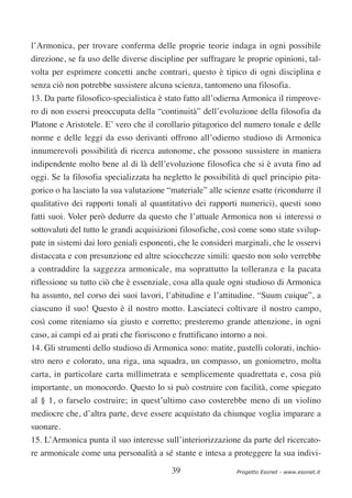 l’Armonica, per trovare conferma delle proprie teorie indaga in ogni possibile
direzione, se fa uso delle diverse discipline per suffragare le proprie opinioni, tal-
volta per esprimere concetti anche contrari, questo è tipico di ogni disciplina e
senza ciò non potrebbe sussistere alcuna scienza, tantomeno una filosofia.
13. Da parte filosofico-specialistica è stato fatto all’odierna Armonica il rimprove-
ro di non essersi preoccupata della “continuità” dell’evoluzione della filosofia da
Platone e Aristotele. E’ vero che il corollario pitagorico del numero tonale e delle
norme e delle leggi da esso derivanti offrono all’odierno studioso di Armonica
innumerevoli possibilità di ricerca autonome, che possono sussistere in maniera
indipendente molto bene al di là dell’evoluzione filosofica che si è avuta fino ad
oggi. Se la filosofia specializzata ha negletto le possibilità di quel principio pita-
gorico o ha lasciato la sua valutazione “materiale” alle scienze esatte (ricondurre il
qualitativo dei rapporti tonali al quantitativo dei rapporti numerici), questi sono
fatti suoi. Voler però dedurre da questo che l’attuale Armonica non si interessi o
sottovaluti del tutto le grandi acquisizioni filosofiche, così come sono state svilup-
pate in sistemi dai loro geniali esponenti, che le consideri marginali, che le osservi
distaccata e con presunzione ed altre sciocchezze simili: questo non solo verrebbe
a contraddire la saggezza armonicale, ma soprattutto la tolleranza e la pacata
riflessione su tutto ciò che è essenziale, cosa alla quale ogni studioso di Armonica
ha assunto, nel corso dei suoi lavori, l’abitudine e l’attitudine. “Suum cuique”, a
ciascuno il suo! Questo è il nostro motto. Lasciateci coltivare il nostro campo,
così come riteniamo sia giusto e corretto; presteremo grande attenzione, in ogni
caso, ai campi ed ai prati che fioriscono e fruttificano intorno a noi.
14. Gli strumenti dello studioso di Armonica sono: matite, pastelli colorati, inchio-
stro nero e colorato, una riga, una squadra, un compasso, un goniometro, molta
carta, in particolare carta millimetrata e semplicemente quadrettata e, cosa più
importante, un monocordo. Questo lo si può costruire con facilità, come spiegato
al § 1, o farselo costruire; in quest’ultimo caso costerebbe meno di un violino
mediocre che, d’altra parte, deve essere acquistato da chiunque voglia imparare a
suonare.
15. L’Armonica punta il suo interesse sull’interiorizzazione da parte del ricercato-
re armonicale come una personalità a sé stante e intesa a proteggere la sua indivi-

                                          39                 Progetto Esonet - www.esonet.it
 