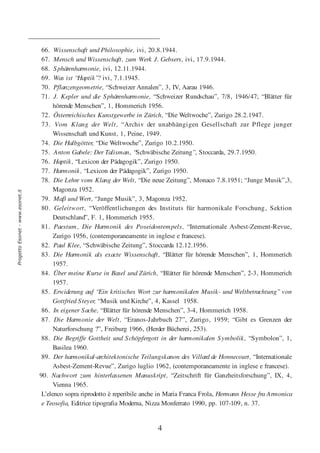 66.   Wissenschaft und Philosophie, ivi, 20.8.1944.
                                  67.   Mensch und Wissenschaft, zum Werk J. Gebsers, ivi, 17.9.1944.
                                  68.   Sphärenharmonie, ivi, 12.11.1944.
                                  69.   Was ist “Haptik”? ivi, 7.1.1945.
                                  70.   Pflanzengeometrie, “Schweizer Annalen”, 3, IV, Aarau 1946.
                                  71.   J. Kepler und die S phärenharmonie, “Schweizer Rundschau”, 7/8, 1946/47; “Blätter für
                                        hörende Menschen”, 1, Hommerich 1956.
                                   72. Österreichisches Kunstgewerbe in Zürich, “Die Weltwoche”, Zurigo 28.2.1947.
                                   73. Vom Klang der Welt, “Archiv der unabhängigen Gesellschaft zur Pflege junger
                                        Wissenschaft und Kunst, 1, Peine, 1949.
                                   74. Die Halbgötter, “Die Weltwoche”, Zurigo 10.2.1950.
                                   75. Anton Gabele: Der Talisman, “Schwäbische Zeitung”, Stoccarda, 29.7.1950.
                                   76. Haptik, “Lexicon der Pädagogik”, Zurigo 1950.
                                   77. Harmonik, “Lexicon der Pädagogik”, Zurigo 1950.
                                   78. Die Lehre vom Klang der Welt, “Die neue Zeitung”, Monaco 7.8.1951; “Junge Musik”,3,
                                        Magonza 1952.
Progetto Esonet - www.esonet.it




                                   79. Maβ und Wert, “Junge Musik”, 3, Magonza 1952.
                                   80. Geleitwort, “Veröffentlichungen des Instituts für harmonikale Forschung, Sektion
                                        Deutschland”, F. 1, Hommerich 1955.
                                   81. Paestum, Die Harmonik des Poseidontempels, “Internationale Asbest-Zement-Revue,
                                        Zurigo 1956, (contemporaneamente in inglese e francese).
                                   82. Paul Klee, “Schwäbische Zeitung”, Stoccarda 12.12.1956.
                                   83. Die Harmonik als exacte Wissenschaft, “Blätter für hörende Menschen”, 1, Hommerich
                                        1957.
                                   84. Über meine Kurse in Basel und Zürich, “Blätter für hörende Menschen”, 2-3, Hommerich
                                        1957.
                                   85. Erwiderung auf “Ein kritisches Wort zur harmonikalen Musik- und Weltbetrachtung” von
                                        Gottfried S teyer, “Musik und Kirche”, 4, Kassel 1958.
                                   86. In eigener S ache, “Blätter für hörende Menschen”, 3-4, Hommerich 1958.
                                   87. Die Harmonie der Welt, “Eranos-Jahrbuch 27”, Zurigo, 1959; “Gibt es Grenzen der
                                        Naturforschung ?”, Freiburg 1966, (Herder Bücherei, 253).
                                   88. Die Begriffe Gottheit und S chöpfergott in der harmonikalen Symbolik, “Symbolon”, 1,
                                        Basilea 1960.
                                   89. Der harmonikal-architektonische Teilungskanon des Villard de Honnecourt, “Internationale
                                        Asbest-Zement-Revue”, Zurigo luglio 1962, (contemporaneamente in inglese e francese).
                                  90. Nachwort zum hinterlassenen Manuskript, “Zeitschrift für Ganzheitsforschung”, IX, 4,
                                        Vienna 1965.
                                   L’elenco sopra riprodotto è reperibile anche in Maria Franca Frola, Hermann Hesse fra Armonica
                                   e Teosofia, Editrice tipografia Moderna, Nizza Monferrato 1990, pp. 107-109, n. 37.


                                                                              4
 