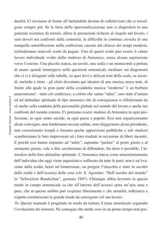 dualità. Ci troviamo di fronte all’ineluttabile destino di collettivismi che ci travol-
                                  gono sempre più. Se la furia della spersonalizzazione non si disperderà in una
                                  generale esistenza da termiti, allora le prestazioni richeste al singolo nel lavoro, i
                                  suoi doveri nei confronti della comunità, le difficoltà in continua crescita di una
                                  tranquilla autoriflessione nella confusione causata dal chiasso dei tempi moderni,
                                  richiederanno notevoli scotti da pagare. Uno di questi scotti può essere il calmo
                                  lavoro individuale svolto dallo studioso di Armonica, senza alcuna aspirazione
                                  verso l’esterno. Una piccola stanza, un tavolo, una sedia e un monocordo a portata
                                  di mano: quindi immergersi nelle questioni armonicali, meditare sui diagrammi
                                  che ci si è disegnati sulle tabelle, su quei lievi e delicati toni della scala, su accor-
                                  di, melodie e ritmi - gli eletti diventano qui ideatori di una musica senza note, di
                                  fronte alla quale la gran parte della cosiddetta musica “moderna” è un barbaro
                                  anacronismo! - tutto ciò conferisce, a coloro che sanno “udire”, uno stato d’animo
Progetto Esonet - www.esonet.it




                                  ed un’attitudine spirituale di tipo armonico che di conseguenza si rifletteranno da
                                  sé anche sulla condotta della personalità globale nel mondo del lavoro e anche nei
                                  confronti del mondo esterno. Ci potranno essere studiosi di Armonica in ogni pro-
                                  fessione, in ogni strato sociale, in ogni paese e popolo. Essi non organizzeranno
                                  alcun convegno, non fonderanno nessun ordine, non eleggeranno alcun presidente,
                                  non costruiranno templi e faranno poche apparizioni pubbliche e tali studiosi
                                  scambieranno le loro impressioni ed i loro risultati in occasione di liberi incontri.
                                  E poiché essi hanno imparato ad “udire”, sapranno “parlare” al posto giusto e al
                                  momento giusto, vale a dire cercheranno di diffondere, fin dove è possibile, l’at-
                                  mosfera della loro attitudine spirituale. L’Armonica intesa come autoorientamento
                                  dell’individuo che oggi viene angustiato e soffocato da tutte le parti, non è un’eva-
                                  sione dalla realtà, bensì un’immersione, un porgere l’orecchio e stare in ascolto
                                  della realtà e dell’essenza delle cose (cfr. S. Agostino: “Dell’ascolto del mondo”
                                  in “Schweitzer Rundschau”, gennaio 1947). Chiunque abbia lavorato in questo
                                  modo in campo armonicale sa che all’interno dell’acroasi spira un’aria sana e
                                  pura, che in questo ambito può respirare liberamente e che umanità, tolleranza e
                                  rispetto costituiscono la grande triade da conseguire col suo lavoro.
                                  16. Questo manuale è progettato in modo da trattare il tema armonicale seguendo
                                  l’evoluzione dei teoremi. Ne consegue che molte cose in un primo tempo non pos-

                                                                             40
 
