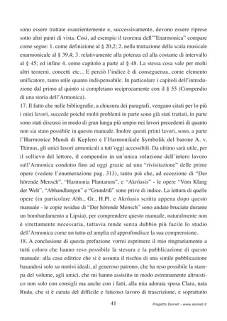 sono essere trattate esaurientemente e, successivamente, devono essere riprese
sotto altri punti di vista. Così, ad esempio il teorema dell’”Enarmonica” compare
come segue: 1. come definizione al § 20,2; 2. nella trattazione della scala musicale
enarmonicale al § 39,4; 3. relativamente alla potenza ed alla costante di intervallo
al § 45; ed infine 4. come capitolo a parte al § 48. La stessa cosa vale per molti
altri teoremi, concetti etc... E perciò l’indice è di conseguenza, come elemento
unificatore, tanto utile quanto indispensabile. In particolare i capitoli dell’introdu-
zione dal primo al quinto si completano reciprocamente con il § 55 (Compendio
di una storia dell’Armonica).
17. Il fatto che nelle bibliografie, a chiusura dei paragrafi, vengano citati per lo più
i miei lavori, succede poiché molti problemi in parte sono già stati trattati, in parte
sono stati discussi in modo di gran lunga più ampio nei lavori precedenti di quanto
non sia stato possibile in questo manuale. Inoltre questi primi lavori, sono, a parte
l’Harmonice Mundi di Keplero e l’Harmonikale Symbolik del barone A. v.
Thimus, gli unici lavori armonicali a tutt’oggi accessibili. Da ultimo sarà utile, per
il sollievo del lettore, il compendio in un’unica soluzione dell’intero lavoro
sull’Armonica condotto fino ad oggi grazie ad una “rivisitazione” delle prime
opere (vedere l’enumerazione pag. 313), tanto più che, ad eccezione di “Der
hörende Mensch”, “Harmonia Plantarum”, e “Akróasis” - le opere “Vom Klang
der Welt”, “Abhandlungen” e “Grundriß” sono prive di indice. La lettura di quelle
opere (in particolare Abh., Gr., H.Pl. e Akróasis scritta appena dopo questo
manuale - le copie residue di “Der hörende Mensch” sono andate bruciate durante
un bombardamento a Lipsia), per comprendere questo manuale, naturalmente non
è strettamente necessaria, tuttavia rende senza dubbio più facile lo studio
dell’Armonica come un tutto ed amplia ed approfondisce la sua comprensione.
18. A conclusione di questa prefazione vorrei esprimere il mio ringraziamento a
tutti coloro che hanno reso possibile la stesura e la pubblicazione di questo
manuale: alla casa editrice che si è assunta il rischio di una simile pubblicazione
basandosi solo su motivi ideali, al generoso patrono, che ha reso possibile la stam-
pa del volume, agli amici, che mi hanno assistito in modo estremamente altruisti-
co non solo con consigli ma anche con i fatti, alla mia adorata sposa Clara, nata
Ruda, che si è curata del difficile e faticoso lavoro di trascrizione, e soprattutto

                                          41                  Progetto Esonet - www.esonet.it
 