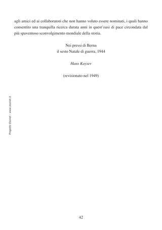 agli amici ed ai collaboratori che non hanno voluto essere nominati, i quali hanno
                                  consentito una tranquilla ricerca durata anni in quest’oasi di pace circondata dal
                                  più spaventoso sconvolgimento mondiale della storia.


                                                                 Nei pressi di Berna
                                                            il sesto Natale di guerra, 1944

                                                                    Hans Kayser


                                                                (revisionato nel 1949)
Progetto Esonet - www.esonet.it




                                                                          42
 