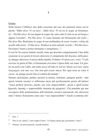I



Giudea
Nella Genesi l’effettivo atto della creazione dal caos dei primordi inizia con le
parole: “Iddio disse: Vi sia luce!... Iddio disse: Vi sia tra le acque un firmamen-
to!... Poi Dio disse: Si raccolgano le acque che sono sotto il cielo in un sol luogo e
appaia l’asciutto!... Poi Dio disse: Vi siano luminari nel firmamento del cielo!...
Poi disse Dio: Brulichino le acque di una moltitudine di esseri viventi e volino gli
uccelli sulla terra!... E Dio disse: Produca la terra animali viventi!... Poi Dio disse:
Facciamo l’uomo a nostra immagine e somiglianza...”1.
E così fu! In concise battute iniziali viene qui descritto compiutamente l’atto della
creazione in sei giorni di lavoro attraverso il compimento del discorso, della paro-
la, dunque attraverso il mezzo della tonalità. Il Salmo 19 inizia con i versi: “I cieli
narrano la gloria di Dio, il firmamento proclama l’opera delle sue mani. Un gior-
no ne parla con l’altro, una notte passa all’altra la notizia. Senza racconto, senza
linguaggio, con una voce che non può essere intesa. Per ogni terra ne corre il
suono2, ne giunge parola fino ai confini del mondo.”
Narrare, proclamare, parlare, passare la notizia, risuonare, giungere parola - tutti
questi termini acustici si rafforzano ancor più psichicamente grazie all’antitesi
“senza proferir discorso, parola, con voce impercettibile”, grazie a quell’arcano
αρµονια αϕαν′ = impercettibile Armonia dei pitagorici3. Chi potrebbe qui non
ʻ     ′ ʼ      ης
accorgersi della predominanza dell’elemento acustico-armonicale che attraversa
tutto l’Antico Testamento come una “voce impercettibile”! Anche la dottrina reli-




1   Gen. 1.
2   Non la sua “parola”, come traduce Lutero - la Vulgata riporta qui giustamente “sonus”!
3   Plutarco: de anima procreat, secondo Eraclito.

                                               45                    Progetto Esonet - www.esonet.it
 